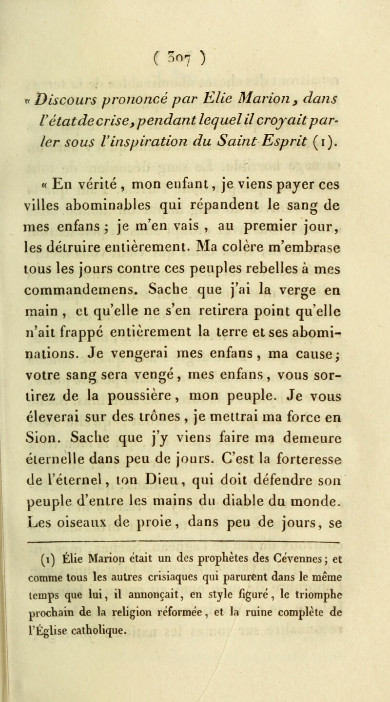 * Discours prononcé par Elle Marion, dans r état de crise, pendant lequel il croyait par- ler sous l'inspiration du Saint Esprit (i). « En vérité , mon enfant, je viens payer ces villes abominables qui répandent le sang de mes enfans ; je m'en vais , au premier jour, les déiruire entièrement. Ma colère m'embrase tous les jours contre ces peuples rebelles à mes commandemens. Sache que j'ai la verge en main , et qu'elle ne s'en retirera point qu'elle n'ait frappé entièrement la terre et ses abomi- nations. Je vengerai mes enfans, ma cause; votre sang sera vengé, mes enfans, vous sor- tirez de la poussière, mon peuple. Je vous élèverai sur des trônes , je mettrai ma force en Sion. Sache que j'y viens faire ma demeure éternelle dans peu de jours. C'est la forteresse de l'éternel, ton Dieu, qui doit défendre son peuple d'entre les mains du diable du monde. Les oiseaux de proie, dans peu de jours, se (i) Élie Marion était un des prophètes des Cévennes ; et comme tous les autres crisiaques qui parurent dans le même temps que lui, il annonçait, en style figuré, le triomphe prochain de la religion réformée, et la ruine complète de l'Église catholique.