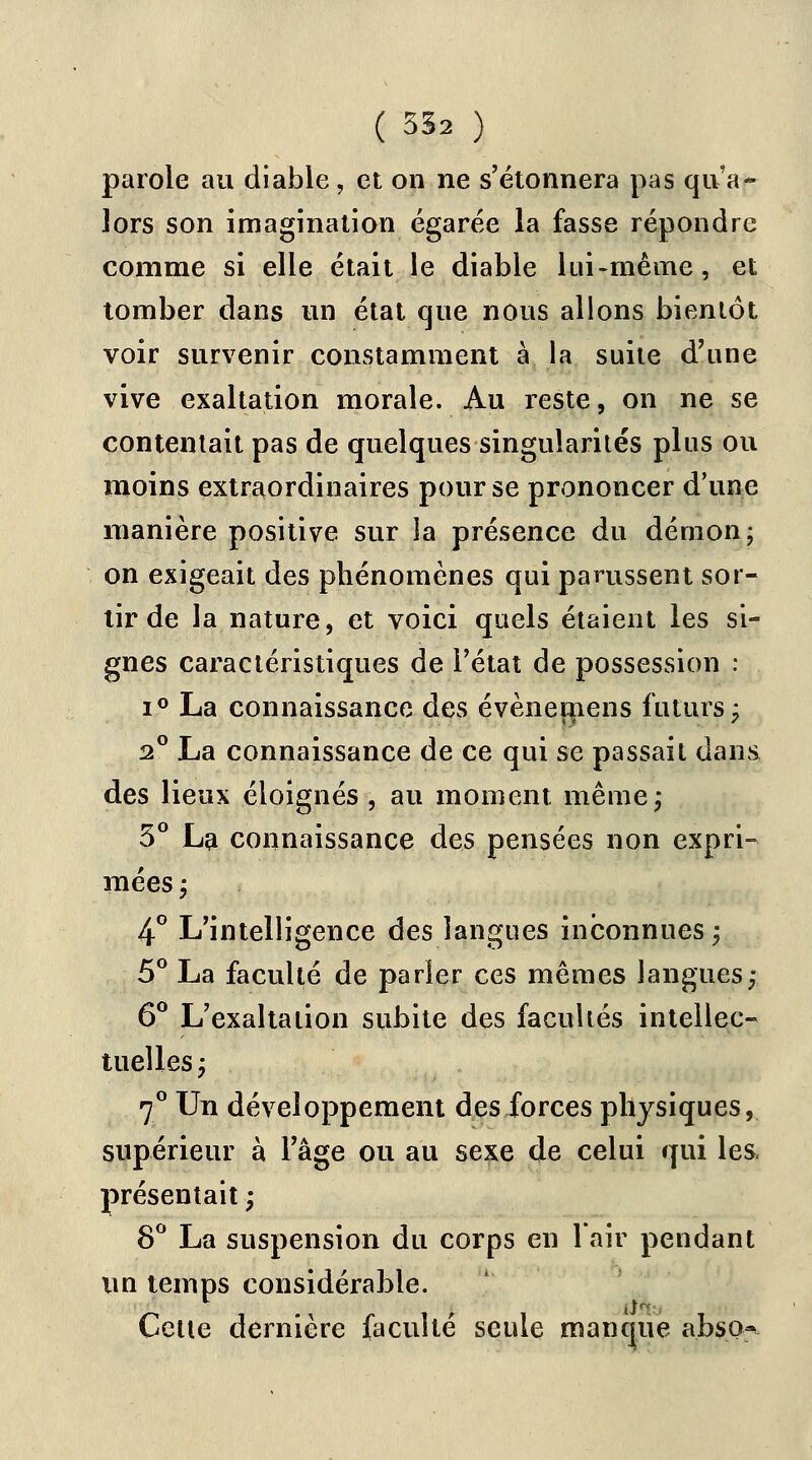 parole au diable, et on ne s'étonnera pas qu'a- lors son imagination égarée la fasse répondre comme si elle était le diable lui-même, et tomber dans un état que nous allons bientôt voir survenir constamment à la suite d'une vive exaltation morale. Au reste, on ne se contentait pas de quelques singularités plus ou moins extraordinaires pour se prononcer d'une manière positive sur la présence du démon; on exigeait des phénomènes qui parussent sor- tir de la nature, et voici quels étaient les si- gnes caractéristiques de l'état de possession : i° La connaissance des évènemens futurs; 2° La connaissance de ce qui se passait dans des lieux éloignés , au moment même; 3° La connaissance des pensées non expri- mées; 4° L'intelligence des langues inconnues ; 5° La faculté de parler ces mêmes langues; 6° L'exaltation subite des facultés intellec- tuelles; 7° Un développement des forces physiques, supérieur à l'âge ou au sexe de celui qui les. présentait ; 8° La suspension du corps en l'air pendant un temps considérable. Cette dernière faculté seule manque abso^