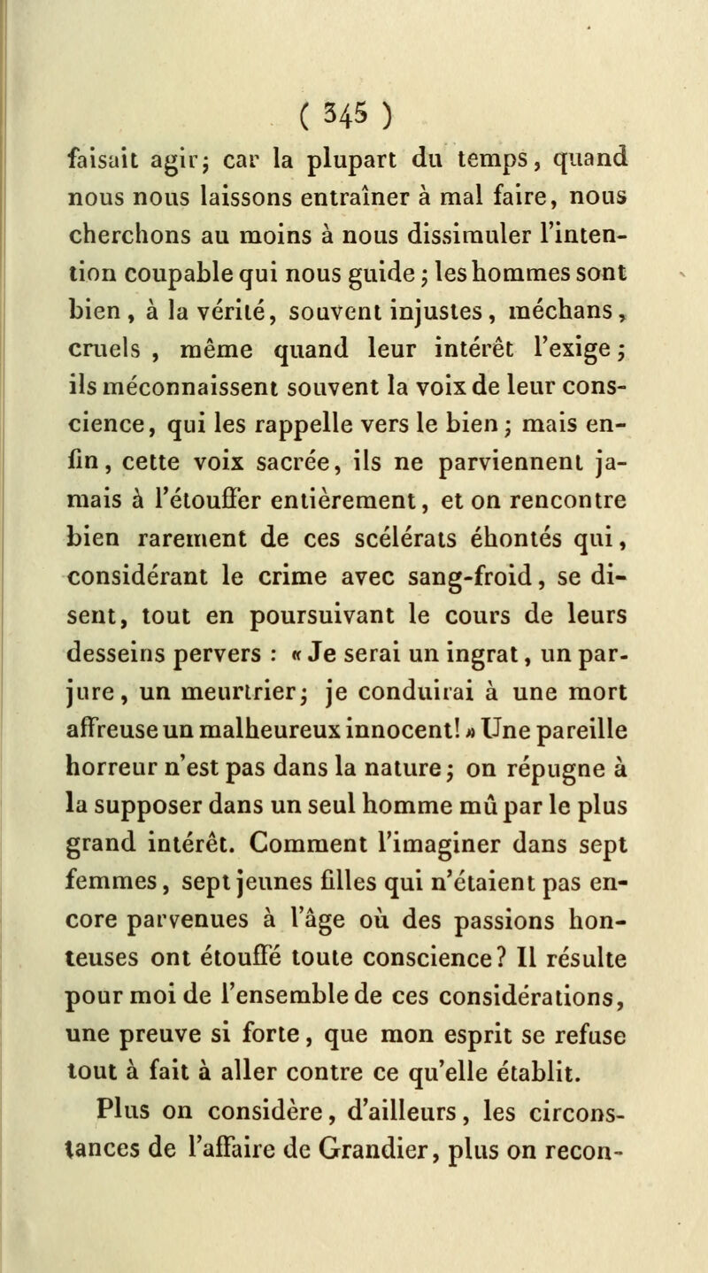 faisait agir; car la plupart du temps, quand nous nous laissons entraîner à mal faire, nous cherchons au moins à nous dissimuler l'inten- tion coupable qui nous guide \ les hommes sont bien , à la vérité, souvent injustes, méchans, cruels , même quand leur intérêt l'exige ; ils méconnaissent souvent la voix de leur cons- cience, qui les rappelle vers le bien ; mais en- fin, cette voix sacrée, ils ne parviennent ja- mais à l'étouffer entièrement, et on rencontre bien rarement de ces scélérats éhontés qui, considérant le crime avec sang-froid, se di- sent, tout en poursuivant le cours de leurs desseins pervers : « Je serai un ingrat, un par- jure, un meurtrier ; je conduirai à une mort affreuse un malheureux innocent! » Une pareille horreur n'est pas dans la nature; on répugne à la supposer dans un seul homme mû par le plus grand intérêt. Comment l'imaginer dans sept femmes, sept jeunes filles qui n'étaient pas en- core parvenues à l'âge où. des passions hon- teuses ont étouffé toute conscience? Il résulte pour moi de l'ensemble de ces considérations, une preuve si forte, que mon esprit se refuse tout à fait à aller contre ce qu'elle établit. Plus on considère, d'ailleurs, les circons- tances de l'affaire de Grandier, plus on recon-