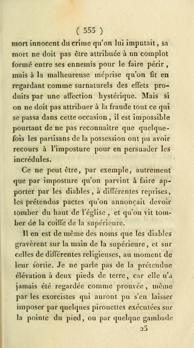 ( 555 ) mort innocent du crime qu'on lui imputait, sa mort ne doit pas être attribuée à un complot formé entre ses ennemis pour le faire périr , mais à la malheureuse méprise qu'on fit en regardant comme surnaturels des effets pro- duits par une affection hystérique. Mais si on ne doit pas attribuer à la fraude tout ce qui se passa dans cette occasion, il est impossible pourtant de ne pas reconnaître que quelque- fois les partisans de la possession ont pu avoir recours à l'imposture pour en persuader les incrédules. Ce ne peut être, par exemple, autrement que par imposture qu'on parvint à faire ap- porter par les diables, à différentes reprises, les prétendus pactes qu'on annonçait devoir tomber du haut de l'église , et qu'on vit tom- ber de la coiffe de la supérieure. 11 en est de même des noms que les diables gravèrent sur la main de la supérieure, et sur celles de différentes religieuses, au moment de leur sortie. Je ne parle pas de la prétendue élévation à deux pieds de terre, car elle n'a jamais été regardée comme prouvée, même par les exorcistes qui auront pu s'en laisser imposer par quelques pirouettes exécutées sur la pointe du pied, ou par quelque gambade 25