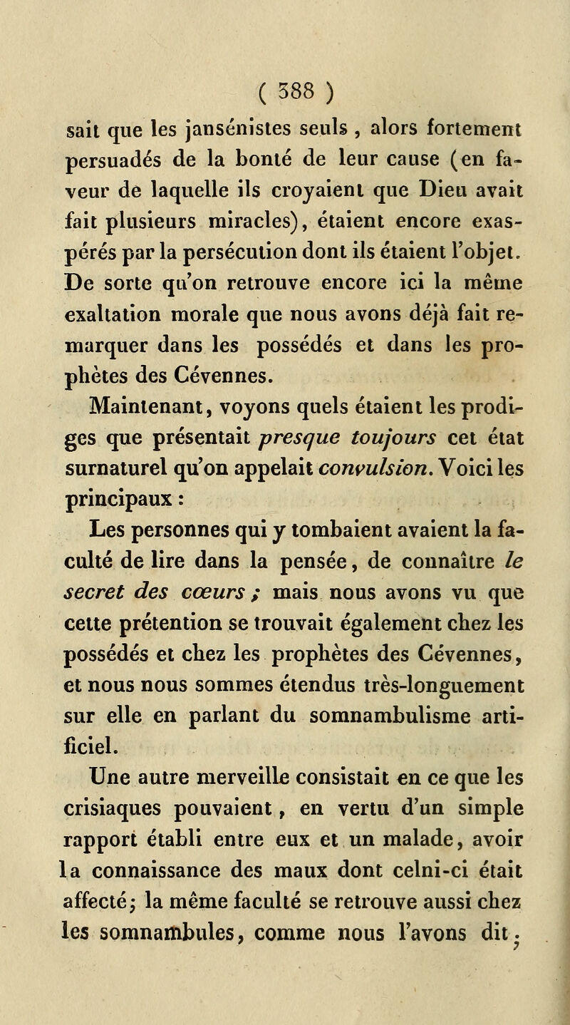 sait que les jansénistes seuls , alors fortement persuadés de la bonté de leur cause (en fa- veur de laquelle ils croyaient que Dieu avait fait plusieurs miracles), étaient encore exas- pérés par la persécution dont ils étaient l'objet. De sorte qu'on retrouve encore ici la même exaltation morale que nous avons déjà fait re- marquer dans les possédés et dans les pro- phètes des Cévennes. Maintenant, voyons quels étaient les prodi- ges que présentait presque toujours cet état surnaturel qu'on appelait convulsion. Voici les principaux : Les personnes qui y tombaient avaient la fa- culté de lire dans la pensée, de connaître le secret des cœurs ; mais nous avons vu que cette prétention se trouvait également chez les possédés et chez les prophètes des Cévennes, et nous nous sommes étendus très-longuement sur elle en parlant du somnambulisme arti- ficiel. Une autre merveille consistait en ce que les crisiaques pouvaient, en vertu d'un simple rapport établi entre eux et un malade, avoir la connaissance des maux dont celni-ci était affecté; la même faculté se retrouve aussi chez les somnambules, comme nous l'avons dit.