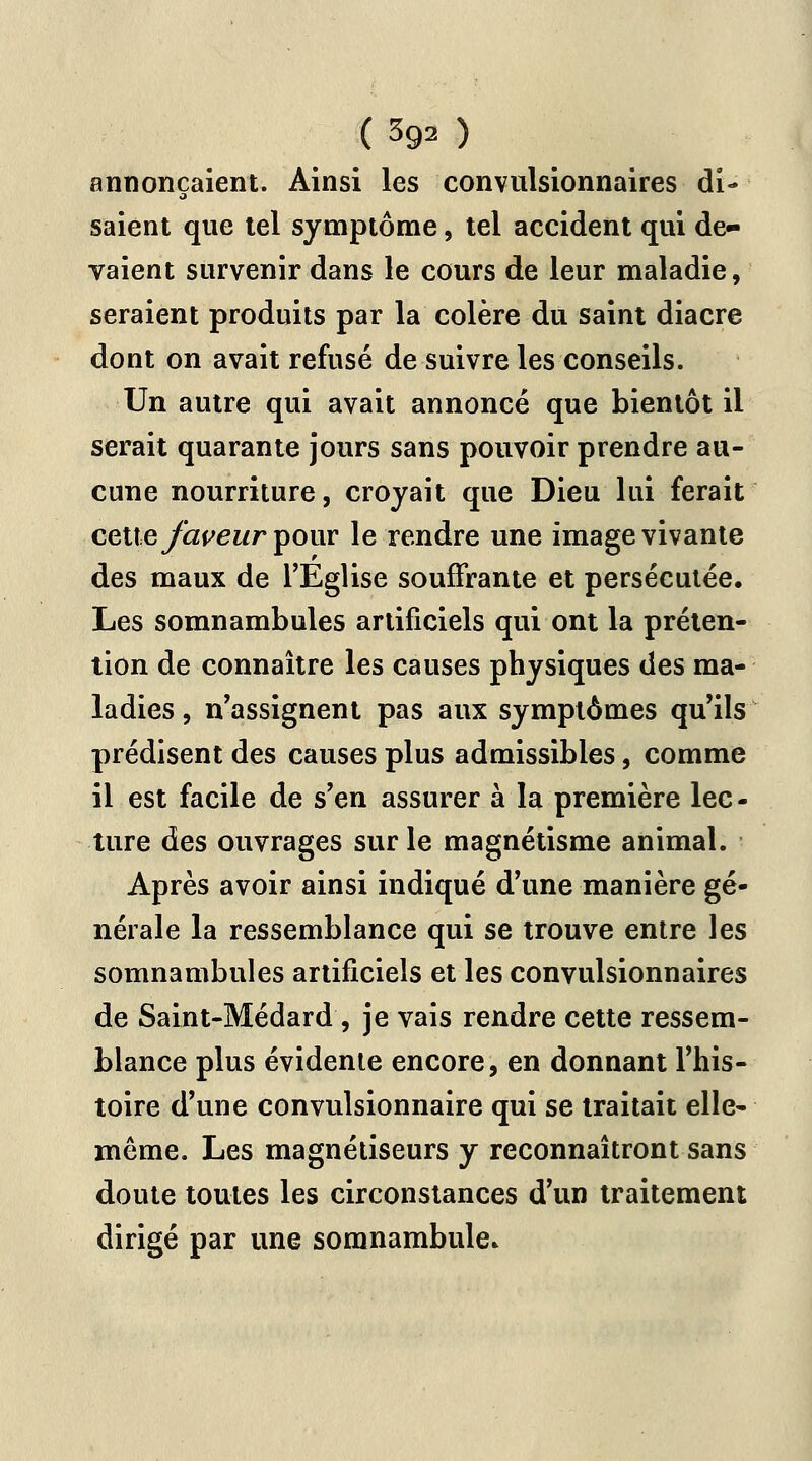 annonçaient. Ainsi les convulsionnaires di- saient que tel symptôme, tel accident qui de- vaient survenir dans le cours de leur maladie, seraient produits par la colère du saint diacre dont on avait refusé de suivre les conseils. Un autre qui avait annoncé que bientôt il serait quarante jours sans pouvoir prendre au- cune nourriture, croyait que Dieu lui ferait cette faveur four le rendre une image vivante des maux de l'Eglise souffrante et persécutée. Les somnambules artificiels qui ont la préten- tion de connaître les causes physiques des ma- ladies , n'assignent pas aux symptômes qu'ils prédisent des causes plus admissibles, comme il est facile de s'en assurer à la première lec- ture des ouvrages sur le magnétisme animal. Après avoir ainsi indiqué d'une manière gé- nérale la ressemblance qui se trouve entre les somnambules artificiels et les convulsionnaires de Saint-Médard, je vais rendre cette ressem- blance plus évidente encore, en donnant l'his- toire d'une convulsionnaire qui se traitait elle- même. Les magnétiseurs y reconnaîtront sans doute toutes les circonstances d'un traitement dirigé par une somnambule.