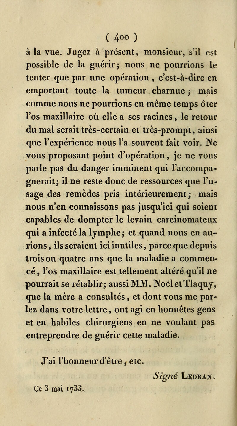 à la vue. Jugez à présent, monsieur, s'il est possible de la guérir ; nous ne pourrions le tenter que par une opération, c'est-à-dire en emportant toute la tumeur charnue ; mais comme nous ne pourrions en même temps ôter l'os maxillaire où elle a ses racines, le retour du mal serait très-certain et très-prompt, ainsi que l'expérience nous l'a souvent fait voir. Ne vous proposant point d'opération, je ne vous parle pas du danger imminent qui l'accompa- gnerait; il ne reste donc de ressources que l'u- sage des remèdes pris intérieurement ; mais nous n'en connaissons pas jusqu'ici qui soient capables de dompter le levain carcinomateux qui a infecté la lymphe; et quand nous en au- rions, ils seraient ici inutiles, parce que depuis trois ou quatre ans que la maladie a commen- cé, l'os maxillaire est tellement altéré qu'il ne pourrait se rétablir; aussi MM. NoëletTlaquy, que la mère a consultés, et dont vous me par- lez dans votre lettre, ont agi en honnêtes gens et en habiles chirurgiens en ne voulant pas entreprendre de guérir cette maladie. J'ai l'honneur d'être, etc. Signé Ledran. Ce 3 mai 1733..