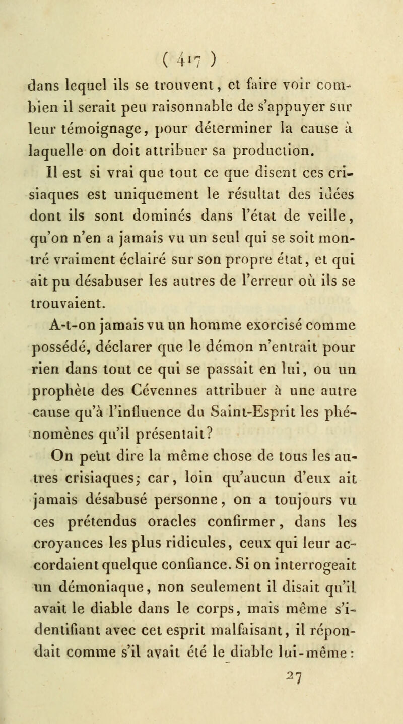 (4<7 ) dans lequel ils se trouvent, et faire voir com- bien il serait peu raisonnable de s'appuyer sur leur témoignage, pour déterminer la cause à laquelle on doit attribuer sa production. 11 est si vrai que tout ce que disent ces cri- siaques est uniquement le résultat des idées dont ils sont dominés dans l'état de veille, qu'on n'en a jamais vu un seul qui se soit mon- tré vraiment éclairé sur son propre état, et qui ait pu désabuser les autres de l'erreur où ils se trouvaient. A-t-on jamais vu un homme exorcisé comme possédé, déclarer que le démon n'entrait pour rien dans tout ce qui se passait en lui, ou un prophète des Cévennes attribuer à une autre cause qu'à l'influence du Saint-Esprit les phé- nomènes qu'il présentait? On peut dire la même chose de tous les au- tres crisiaques; car, loin qu'aucun d'eux ait jamais désabusé personne, on a toujours vu ces prétendus oracles confirmer, dans les croyances les plus ridicules, ceux qui leur ac- cordaient quelque confiance. Si on interrogeait un démoniaque, non seulement il disait qu'il avait le diable dans le corps, mais même s'i- dentifiant avec cet esprit malfaisant, il répon- dait comme s'il avait été le diable lui-même: 27