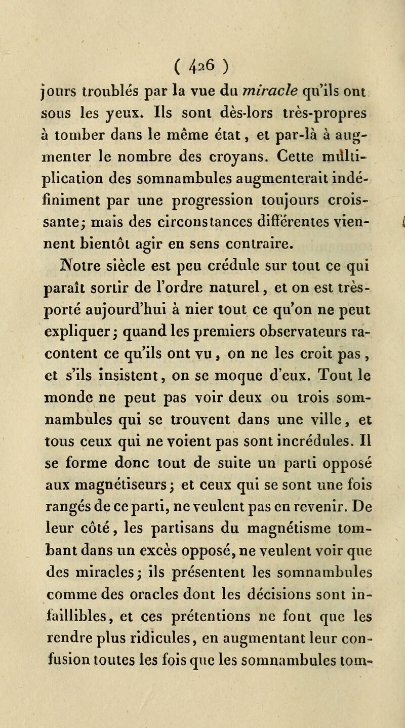 ( 4*6 ) jours troubles par la vue du miracle qu'ils ont sous les yeux. Ils sont dès-lors très-propres à tomber dans le même état, et par-là à aug- menter le nombre des croyans. Cette miUti- plication des somnambules augmenterait indé- finiment par une progression toujours crois- sante; mais des circonstances différentes vien- nent bientôt agir en sens contraire. Notre siècle est peu crédule sur tout ce qui paraît sortir de l'ordre naturel, et on est très- porté aujourd'hui à nier tout ce qu'on ne peut expliquer; quand les premiers observateurs ra- content ce qu'ils ont vu , on ne les croit pas , et s'ils insistent, on se moque d'eux. Tout le inonde ne peut pas voir deux ou trois som- nambules qui se trouvent dans une ville, et tous ceux qui ne voient pas sont incrédules. Il se forme donc tout de suite un parti opposé aux magnétiseurs; et ceux qui se sont une fois rangés de ce parti, ne veulent pas en revenir. De leur côté, les partisans du magnétisme tom- bant dans un excès opposé, ne veulent voir que des miracles; ils présentent les somnambules comme des oracles dont les décisions sont in- faillibles, et ces prétentions ne font que les rendre plus ridicules, en augmentant leur con- fusion toutes les fois que les somnambules tom-