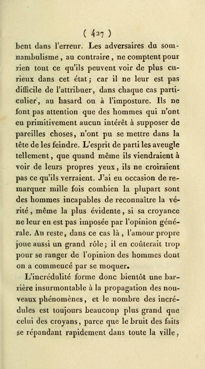 ( hl) bent dans l'erreur. Les adversaires du som- nambulisme , au contraire , ne comptent pour rien tout ce qu'ils peuvent voir de plus cu- rieux dans cet état -, car il ne leur est pas difficile de l'attribuer, dans chaque cas parti- culier, au hasard ou à l'imposture. Ils ne font pas attention que des hommes qui n'ont eu primitivement aucun intérêt à supposer de pareilles choses, n'ont pu se mettre dans la tête de les feindre. L'esprit de parti les aveugle tellement, que quand même ils viendraient à voir de leurs propres yeux, ils ne croiraient pas ce qu'ils verraient. J'ai eu occasion de re- marquer mille fois combien la plupart sont des hommes incapables de reconnaître la vé- rité , même la plus évidente, si sa croyance ne leur en est pas imposée par l'opinion géné- rale. Au reste, dans ce cas là , l'amour propre joue aussi un grand rôle; il en coûterait trop pour se ranger de l'opinion des hommes dont on a commeucé par se moquer» L'incrédulité forme donc bientôt une bar- rière insurmontable à la propagation des nou- veaux phénomènes, et le nombre des incré- dules est toujours beaucoup plus grand que celui des croyans, parce que le bruit des faits se répandant rapidement dans toute la ville,