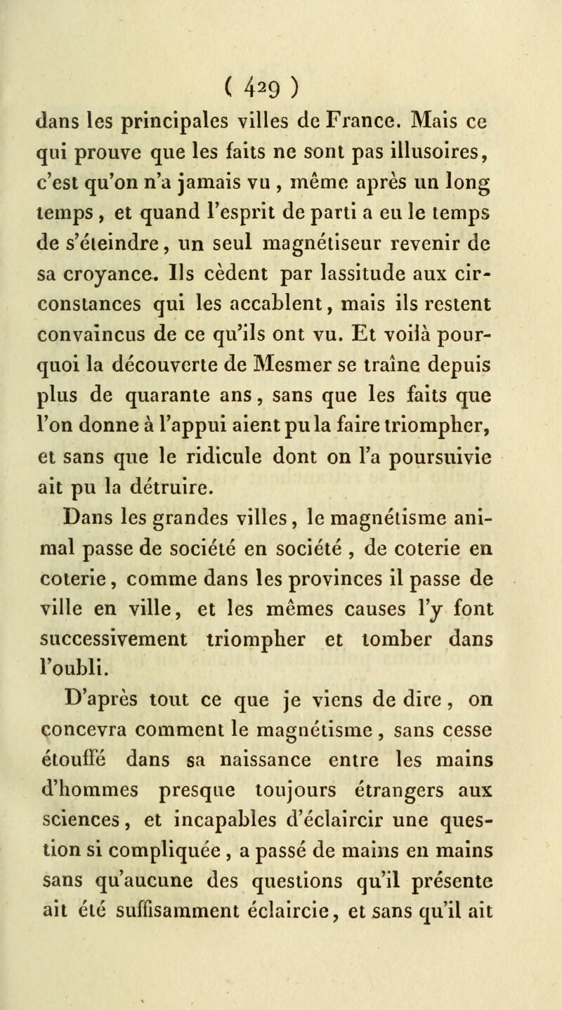 dans les principales villes de France. Mais ce qui prouve que les faits ne sont pas illusoires, c'est qu'on n'a jamais vu , même après un long temps , et quand l'esprit de parti a eu le temps de s'éieindre, un seul magnétiseur revenir de sa croyance^ Us cèdent par lassitude aux cir- constances qui les accablent, mais ils restent convaincus de ce qu'ils ont vu. Et voilà pour- quoi la découverte de Mesmer se traîne depuis plus de quarante ans, sans que les faits que l'on donne à l'appui aient pu la faire triompher, et sans que le ridicule dont on l'a poursuivie ait pu la détruire. Dans les grandes villes, le magnétisme ani- mal passe de société en société , de coterie en coterie, comme dans les provinces il passe de ville en ville, et les mêmes causes l'y font successivement triompher et tomber dans l'oubli. D'après tout ce que je viens de dire, on concevra comment le magnétisme, sans cesse étouffé dans sa naissance entre les mains d'hommes presque toujours étrangers aux sciences, et incapables d'éclaircir une ques- tion si compliquée , a passé de mains en mains sans qu'aucune des questions qu'il présente ait été suffisamment éclaircie, et sans qu'il ait