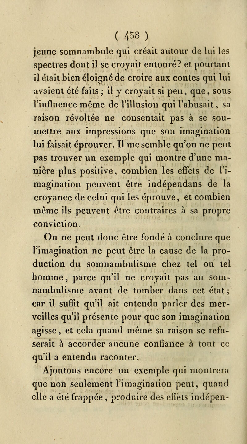 ( 453 ) jeune somnambule qui créait autour de lui les spectres dont il se croyait entouré? et pourtant il était bien éloigné de croire aux contes qui lui avaient été faits ; il y croyait si peu, que, sous l'influence même de l'illusion qui l'abusait, sa raison révoltée ne consentait pas à se sou- mettre aux impressions que son imagination lui faisait éprouver. Il me semble qu'on ne peut pas trouver un exemple qui montre d'une ma- nière plus positive, combien les effets de l'i- magination peuvent être indépendans de la croyance de celui qui les éprouve, et combien même ils peuvent être contraires à sa propre conviction. On ne peut donc être fondé à conclure que l'imagination ne peut être la cause de la pro- duction du somnambulisme chez tel ou tel homme, parce qu'il ne croyait pas au som- nambulisme avant de tomber dans cet état; car il suffit qu'il ait entendu parler des mer- veilles qu'il présente pour que son imagination agisse, et cela quand même sa raison se refu- serait à accorder aucune confiance à tout ce qu'il a entendu raconter. Ajoutons encore un exemple qui montrera que non seulement l'imagination peut, quand elle a été frappée , produire des effets indépen-