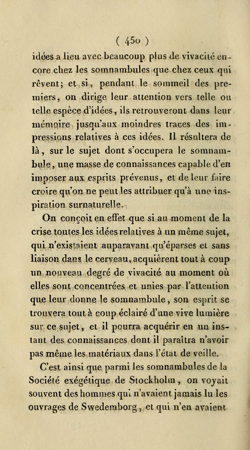 idées a lieu avec beaucoup plus de vivacité en- core chez les somnambules que chez ceux qui rêvent ; et si, pendant le sommeil des pre- miers, on dirige leur attention vers telle ou telle espèce d'idées, ils retrouveront dans leur mémoire jusqu'aux moindres traces des im- pressions relatives à ces idées. 11 résultera de là, sur le sujet dont s'occupera le somnam- bule , une masse de connaissances capable d'en imposer aux esprits prévenus, et de leur fuire croire qu'on ne peut les attribuer qu'à une ins- piration surnaturelle. On conçoit en effet que si au moment de la crise toutes les idées relatives à un même sujet, qui n'existaient auparavant qu'éparses et sans liaison dans le cerveau, acquièrent tout à coup un nouveau degré de vivacité au moment où elles sont concentrées et unies par l'attention que leur donne le somnambule, son esprit se trouvera tout à coup éclairé d'une vive lumière sur ce sujet, et il pourra acquérir en un ins- tant des connaissances dont il paraîtra n'avoir pas même les matériaux dans l'état de veille. C'est ainsi que parmi les somnambules de la Société exégétique de Stockholm, on voyait souvent des hommes qui n'avaient jamais lu les ouvrages de Swedemborg, et qui n'en avaient