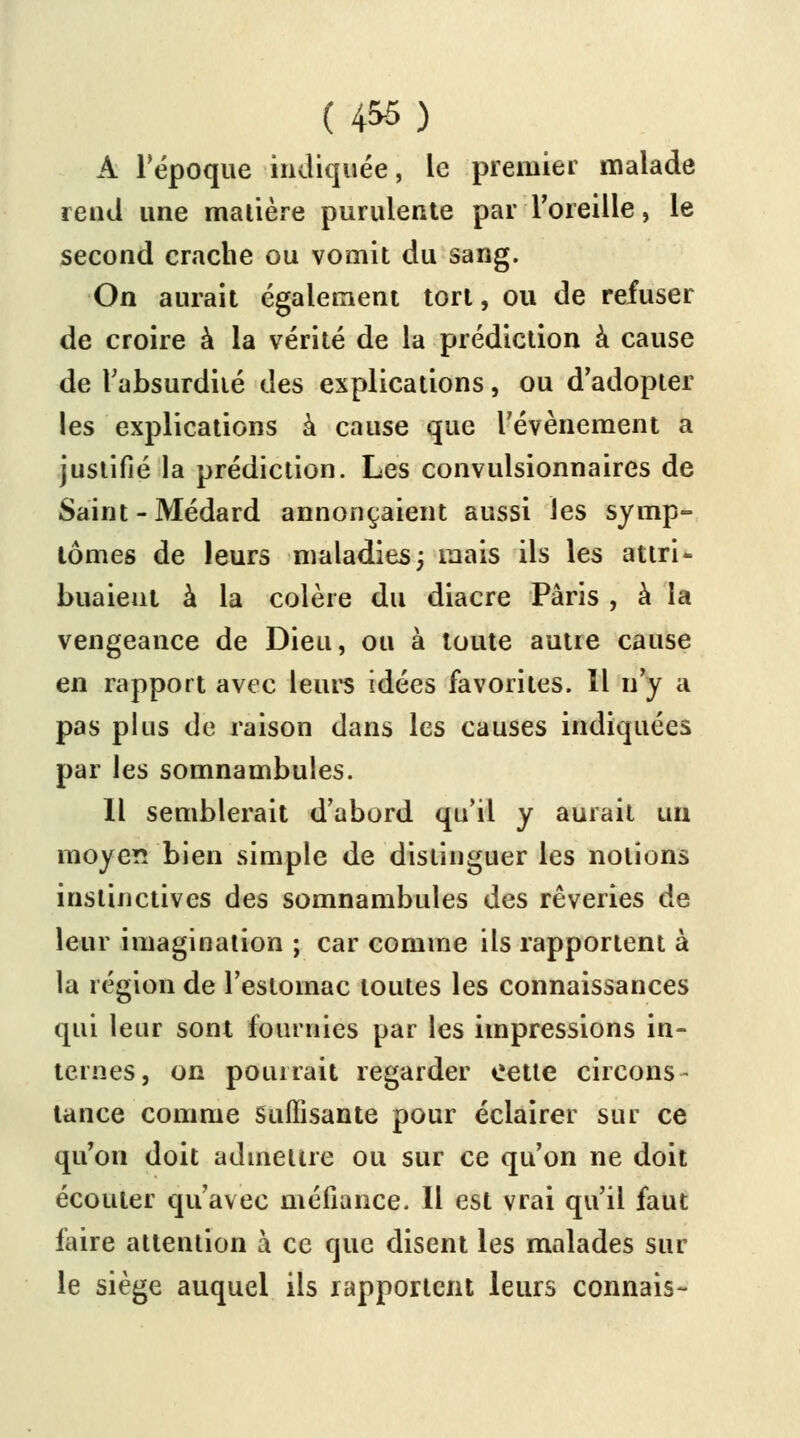 (456) A l'époque indiquée, le premier malade rend une malière purulente parl'oreille, le second crache ou vomit du sang. On aurait également tort, ou de refuser de croire à la vérité de la prédiction à cause de l'absurdité des explications, ou d'adopter les explications à cause que l'événement a justifié la prédiction. Les convulsionnaires de Saint-Médard annonçaient aussi les symp- tômes de leurs maladies ; mais ils les attri- buaient à la colère du diacre Paris , à la vengeance de Dieu, ou à toute autre cause en rapport avec leurs idées favorites. Il n'y a pas plus de raison dans les causes indiquées par les somnambules. Il semblerait d'abord qu'il y aurait un moyen bien simple de distinguer les notions instinctives des somnambules des rêveries de leur imagination ; car comme ils rapportent à la région de l'estomac toutes les connaissances qui leur sont fournies par les impressions in- ternes, on pourrait regarder cette circons- tance comme Suffisante pour éclairer sur ce qu'on doit admettre ou sur ce qu'on ne doit écouler qu'avec méfiance. Il est vrai qu'il faut faire attention à ce que disent les malades sur le siège auquel ils rapportent leurs connais-