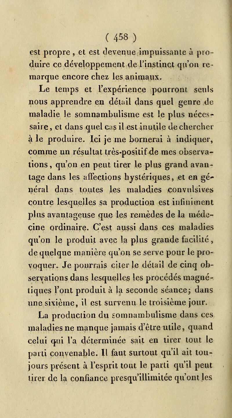 est propre , et est devenue impuissante à pro- duire ce développement de l'instinct qu'on re- marque encore chez les animaux. Le temps et l'expérience pourront seuls nous apprendre en détail dans quel genre de maladie le somnambulisme est le plus néces- saire, et dans quel cas il est inutile de chercher à le produire. Ici je me bornerai à indiquer, comme un résultat très-positif de mes observa- tions, qu'on en peut tirer le plus grand avan- tage dans les affections hystériques, et en gé- néral dans toutes les maladies convulsives contre lesquelles sa production est infiniment plus avantageuse que les remèdes de la méde- cine ordinaire. C'est aussi dans ces maladies qu'on le produit avec la plus grande facilité, de quelque manière qu'on se serve pour le pro- voquer^ Je pourrais citer le détail de cinq ob- servations dans lesquelles les procédés magné- tiques l'ont produit à la seconde séance ; dans une sixième, il est survenu le troisième jour. La production du somnambulisme dans ces maladies ne manque jamais d'être utile, quand celui qui l'a déterminée sait en tirer tout le parti convenable. Il faut surtout qu'il ait tou- jours présent à l'esprit tout le parti qu'il peut tirer de la confiance presqu'illimitée qu'ont les