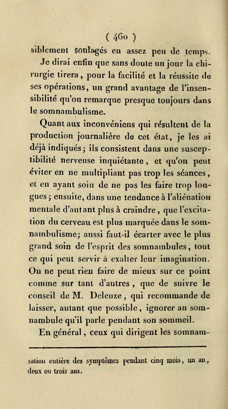 ( 4<3o ) siblement soulagés en assez peu de temps. Je dirai enfin que sans doute un jour la chi- rurgie tirera, pour la facilité et la réussite de ses opérations, un grand avantage de l'insen- sibilité qu'on remarque presque toujours dans le somnambulisme. Quant aux inconvéniens qui résultent de la production journalière de cet état, je les ai déjà indiqués; ils consistent dans une suscep- tibilité nerveuse inquiétante, et qu'on peut éviter en ne multipliant pas trop les séances, et en ayant soin de ne pas les faire trop lon- gues -, ensuite, dans une tendance à l'aliénation mentale d'autant plus à craindre, que l'excita- tion du cerveau est plus marquée dans le som- nambulisme; aussi faut-il écarter avec le plus grand soin de l'esprit des somnambules, tout ce qui peut servir à exalter leur imagination. On ne peut rien faire de mieux sur ce point comme sur tant d'autres , que de suivre le conseil de M. Deleuze, qui recommande de laisser, autant que possible, ignorer au som- nambule qu'il parle pendant son sommeil. En général, ceux qui dirigent les somnam- sation entière des symptômes pendant cinq mois, un an deux ou trois ans.