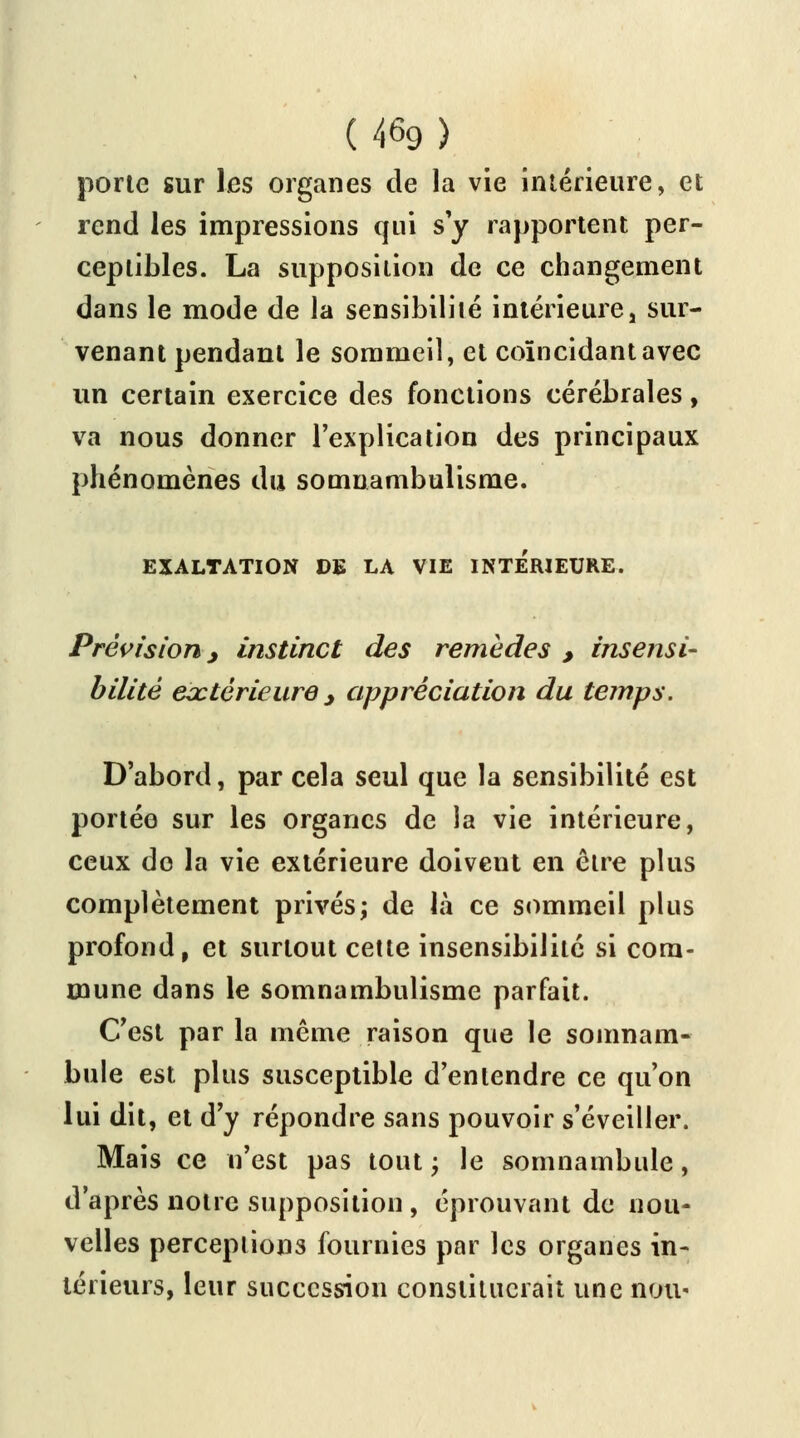 porte sur les organes de la vie intérieure, et rend les impressions qui s'y rapportent per- ceptibles. La supposition de ce changement dans le mode de la sensibilité intérieure! sur- venant pendant le sommeil, et coïncidant avec un certain exercice des fonctions cérébrales, va nous donner l'explication des principaux phénomènes du somnambulisme. EXALTATION DE LA VIE INTERIEURE. Prévision > instinct des remèdes , insensi- bilité extérieure > appréciation du temps. D'abord, par cela seul que la sensibilité est portée sur les organes de la vie intérieure, ceux do la vie extérieure doivent en être plus complètement privés; de là ce sommeil plus profond, et surtout cette insensibilité si com- mune dans le somnambulisme parfait. C'est par la même raison que le somnam- bule est plus susceptible d'entendre ce qu'on lui dit, et d'y répondre sans pouvoir s'éveiller. Mais ce n'est pas tout ; le somnambule, d'après notre supposition , éprouvant de nou- velles perceptions fournies par les organes in- térieurs, leur succession constituerait une nou<