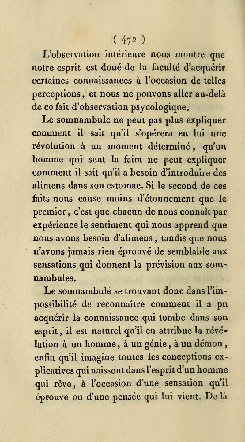 ( 47^ ) L'observation intérieure nous montre que notre esprit est doué de la faculté d'acquérir certaines connaissances à l'occasion de telles perceptions, et nous ne pouvons aller au-delà de ce fait d'observation psycologique. Le somnambule ne peut pas plus expliquer comment il sait qu'il s'opérera en lui une révolution à un moment déterminé, qu'un homme qui sent la faim ne peut expliquer comment il sait qu'il a besoin d'introduire des alimens dans son estomac. Si le second de ces faits nous cause moins d'étonnement que le premier, c'est que chacun de nous connaît par expérience le sentiment qui nous apprend que nous avons besoin d'alimens , tandis que nous n'avons jamais rien éprouvé de semblable aux sensations qui donnent la prévision aux som- nambules. Le somnambule se trouvant donc dans l'im- possibilité de reconnaître comment il a pu acquérir la connaissance qui tombe dans son esprit, il est naturel qu'il en attribue la révé- lation à un homme, à un génie, à un démon, enfin qu'il imagine toutes les conceptions ex- plicatives qui naissent dans l'esprit d'un homme qui rêve, à l'occasion d'une sensation qu'il éprouve ou d'une pensée qui lui vient. De là