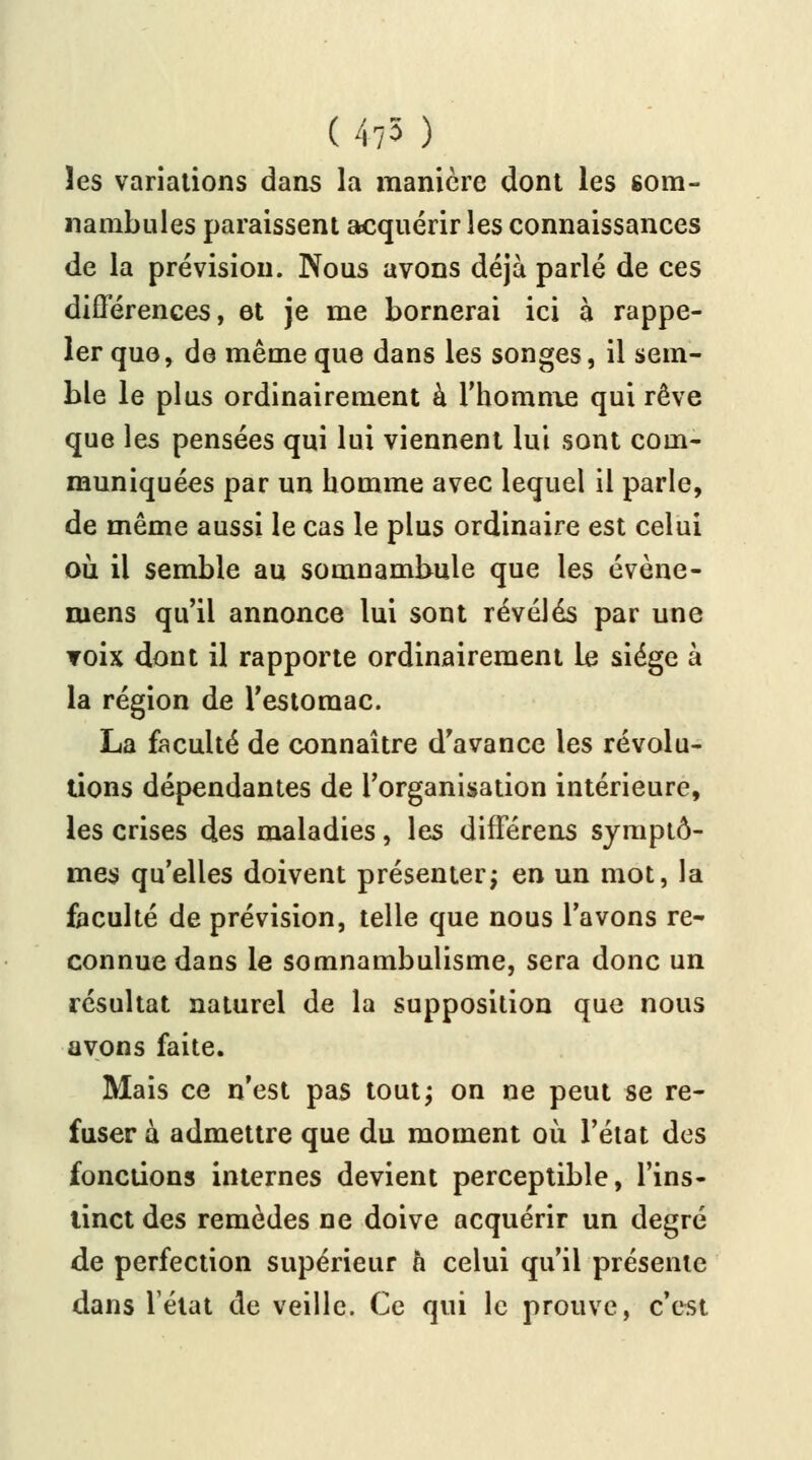 (475 ) les variations dans la manière dont les som- nambules paraissent acquérir les connaissances de la prévision. Nous avons déjà parlé de ces différences, et je me bornerai ici à rappe- ler que, de même que dans les songes, il sem- ble le plus ordinairement à l'homme qui rêve que les pensées qui lui viennent lui sont com- muniquées par un homme avec lequel il parle, de même aussi le cas le plus ordinaire est celui où il semble au somnambule que les évène- niens qu'il annonce lui sont révélés par une Toix dont il rapporte ordinairement Le siège à la région de l'estomac. La faculté de connaître d'avance les révolu- tions dépendantes de l'organisation intérieure, les crises des maladies, les différens symptô- mes qu'elles doivent présenter; en un mot, la faculté de prévision, telle que nous l'avons re- connue dans le somnambulisme, sera donc un résultat naturel de la supposition que nous avons faite. Mais ce n'est pas tout; on ne peut se re- fuser à admettre que du moment où l'état des fonctions internes devient perceptible, l'ins- tinct des remèdes ne doive acquérir un degré de perfection supérieur à celui qu'il présente dans l'état de veille. Ce qui le prouve, c'est