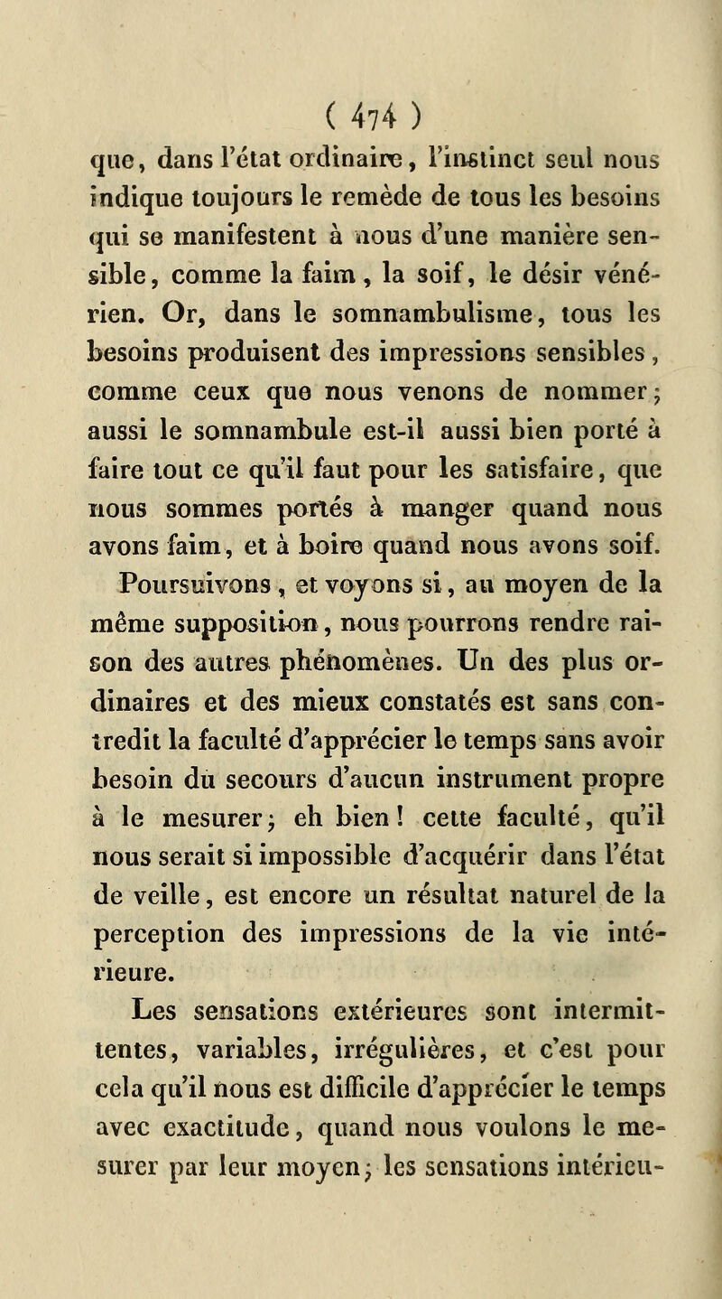 (4?4) que, dans l'état ordinaire, l'instinct seul nous indique toujours le remède de tous les besoins qui se manifestent à nous d'une manière sen- sible, comme la faim, la soif, le désir véné- rien. Or, dans le somnambulisme, tous les besoins produisent des impressions sensibles, comme ceux que nous venons de nommer ; aussi le somnambule est-il aussi bien porté à faire tout ce qu'il faut pour les satisfaire, que nous sommes portés à manger quand nous avons faim, et à boire quand nous avons soif. Poursuivons , et voyons si, au moyen de la même supposition, nous pourrons rendre rai- son des autres phénomènes. Un des plus or- dinaires et des mieux constatés est sans con- tredit la faculté d'apprécier le temps sans avoir besoin du secours d'aucun instrument propre à le mesurerj eh bien! cette faculté, qu'il nous serait si impossible d'acquérir dans l'état de veille, est encore un résultat naturel de la perception des impressions de la vie inté- rieure. Les sensations extérieures sont intermit- tentes, variables, irrégulières, et c'est pour cela qu'il nous est difficile d'apprécier le temps avec exactitude, quand nous voulons le me- surer par leur moyen; les sensations intérieu-