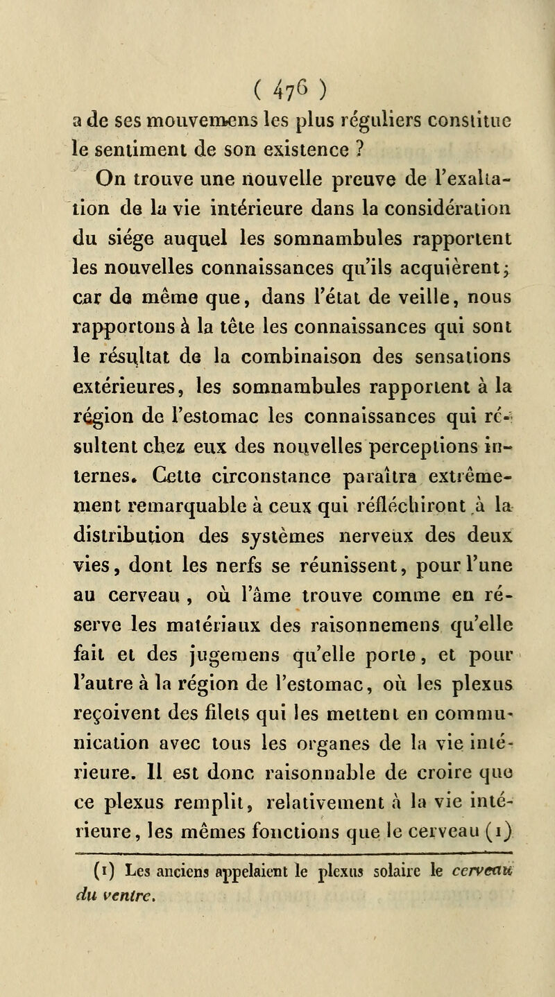 (47^) a de ses mouvemens les plus réguliers constitue le sentiment de son existence ? On trouve une nouvelle preuve de l'exalta- tion de la vie intérieure dans la considération du siège auquel les somnambules rapportent les nouvelles connaissances qu'ils acquièrent; car de même que, dans l'état de veille, nous rapportons à la tête les connaissances qui sont le résultat de la combinaison des sensations extérieures, les somnambules rapportent à la région de l'estomac les connaissances qui ré- sultent chez eux des nouvelles perceptions in- ternes. Cette circonstance paraîtra extrême- ment remarquable à ceux qui réfléchiront à la distribution des systèmes nerveux des deux vies, dont les nerfs se réunissent, pour l'une au cerveau , où l'âme trouve comme en ré- serve les matériaux des raisonnemens qu'elle fait et des jugemens qu'elle porte, et pour l'autre à la région de l'estomac, où les plexus reçoivent des filets qui les mettent en commu- nication avec tous les organes de la vie inté- rieure. Il est donc raisonnable de croire que ce plexus remplit, relativement à la vie inté- rieure, les mêmes fonctions que le cerveau (i) (i) Les anciens appelaient le plexus solaire le cerveau du ventre.