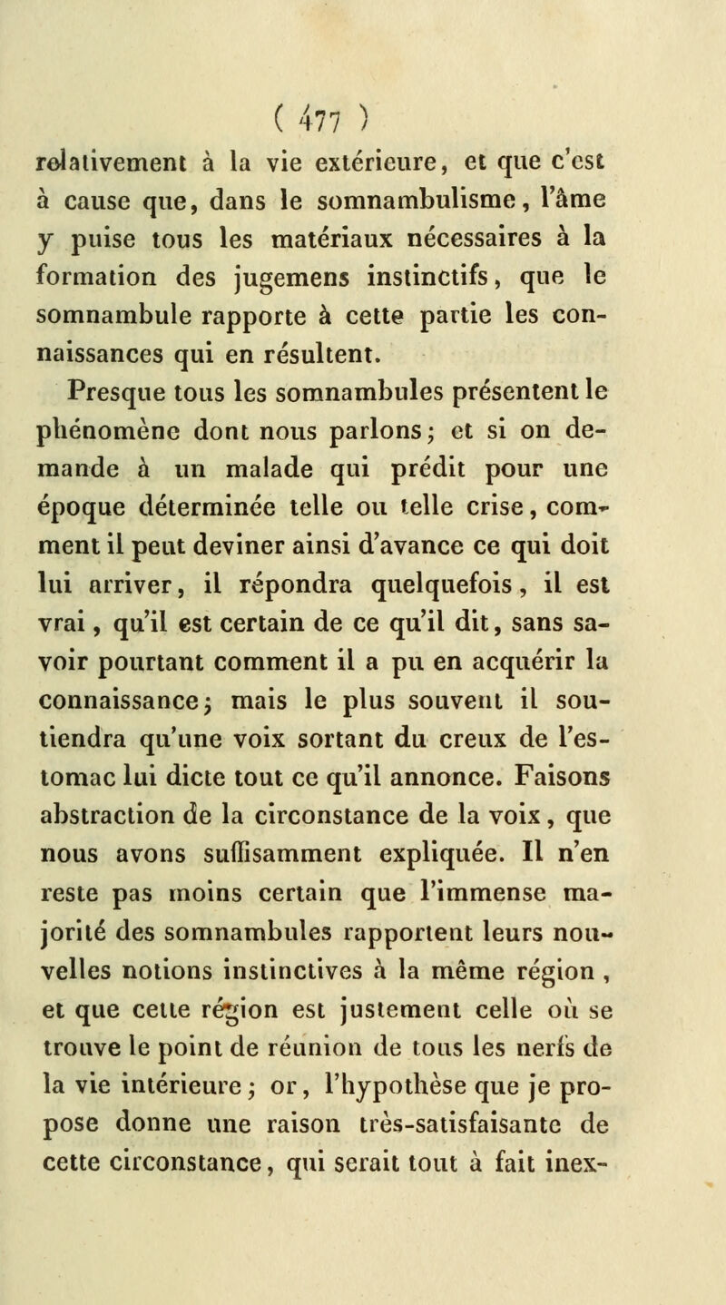 relativement à la vie extérieure, et que c'est à cause que, dans le somnambulisme, l'âme y puise tous les matériaux nécessaires à la formation des jugemens instinctifs, que le somnambule rapporte à cette partie les con- naissances qui en résultent. Presque tous les somnambules présentent le phénomène dont nous parlons; et si on de- mande à un malade qui prédit pour une époque déterminée telle ou telle crise, com- ment il peut deviner ainsi d'avance ce qui doit lui arriver, il répondra quelquefois, il est vrai, qu'il est certain de ce qu'il dit, sans sa- voir pourtant comment il a pu en acquérir la connaissance j mais le plus souvent il sou- tiendra qu'une voix sortant du creux de l'es- tomac lui dicte tout ce qu'il annonce. Faisons abstraction de la circonstance de la voix, que nous avons suffisamment expliquée. Il n'en reste pas moins certain que l'immense ma- jorité des somnambules rapportent leurs nou- velles notions instinctives à la même région , et que cette région est justement celle où se trouve le point de réunion de tous les nerfs de la vie intérieure; or, l'hypothèse que je pro- pose donne une raison très-satisfaisante de cette circonstance, qui serait tout à fait inex-