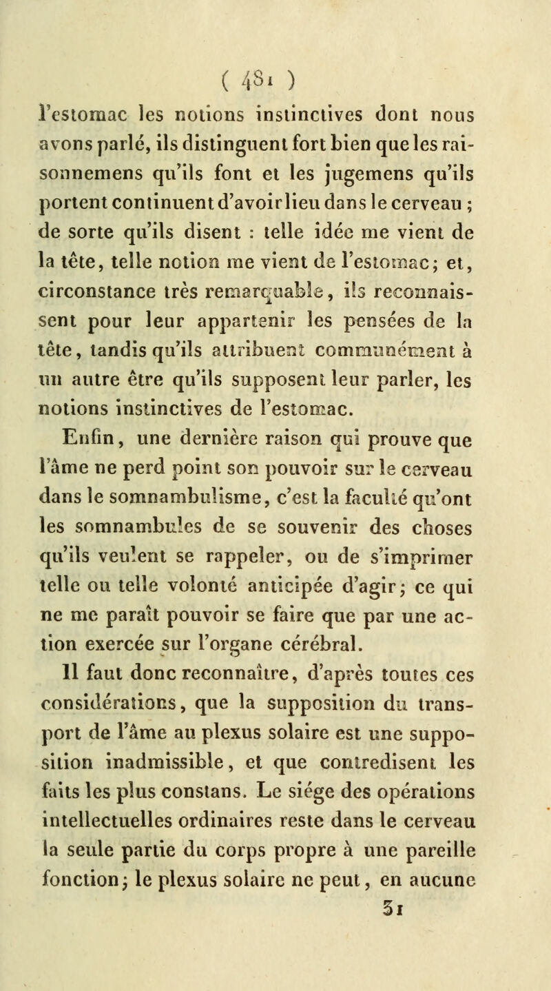 l'estomac les notions instinctives dont nous avons parlé, ils distinguent fort bien que les rai- sonnemens qu'ils font et les jugemens qu'ils portent continuent d'avoirlieu dans le cerveau ; de sorte qu'ils disent : telle idée me vient de la tête, telle notion me vient de l'estomac; et, circonstance très remarquable, ils reconnais- sent pour leur appartenir les pensées de la tête, tandis qu'ils attribuent communément à un autre être qu'ils supposent leur parler, les notions instinctives de l'estomac. Enfin, une dernière raison qui prouve que l'âme ne perd point son pouvoir sur le cerveau dans le somnambulisme, c'est la facullé qu'ont les somnambules de se souvenir des choses qu'ils veulent se rappeler, ou de s'imprimer telle ou telle volonté anticipée d'agir; ce qui ne me parait pouvoir se faire que par une ac- tion exercée sur l'organe cérébral. 11 faut donc reconnaître, d'après toutes ces considérations, que la supposition du trans- port de l'âme au plexus solaire est une suppo- sition inadmissible, et que contredisent les faits les plus constans. Le siège des opérations intellectuelles ordinaires reste dans le cerveau la seule partie du corps propre à une pareille fonction; le plexus solaire ne peut, en aucune Si