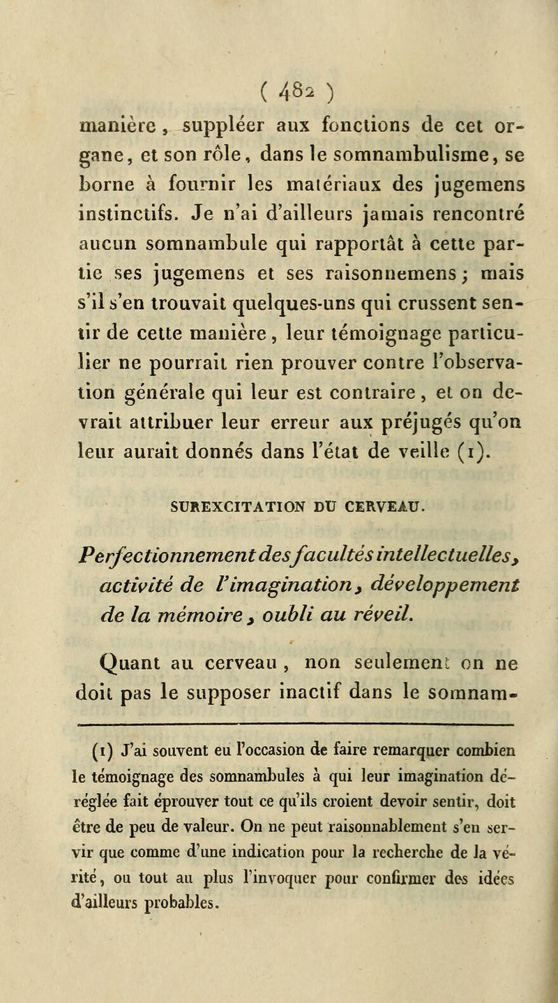 manière , suppléer aux fonctions de cet or- gane, et son rôle, dans le somnambulisme, se borne à fournir les matériaux des jugemens instinctifs. Je n'ai d'ailleurs jamais rencontré aucun somnambule qui rapportât à cette par- tie ses jugemens et ses raisonnemens; mais s'il s'en trouvait quelques-uns qui crussent sen- tir de cette manière, leur témoignage particu- lier ne pourrait rien prouver contre l'observa- tion générale qui leur est contraire, et on de- vrait attribuer leur erreur aux préjugés qu'on leur aurait donnés dans l'état de veille (i). SUREXCITATION DU CERVEAU. Perfectionnement desfacultés intellectuelles, activité de l'imagination, développement de la mémoire , oubli au réveil. Quant au cerveau , non seulement on ne doit pas le supposer inactif dans le soranam- (i) J'ai souvent eu l'occasion de faire remarquer combien le témoignage des somnambules à qui leur imagination dé- réglée fait éprouver tout ce qu'ils croient devoir sentir, doit être de peu de valeur. On ne peut raisonnablement s'en ser- vir que comme d'une indication pour la recherche de la vé- rité, ou tout au plus l'invoquer pour confirmer des idées d'ailleurs probables.