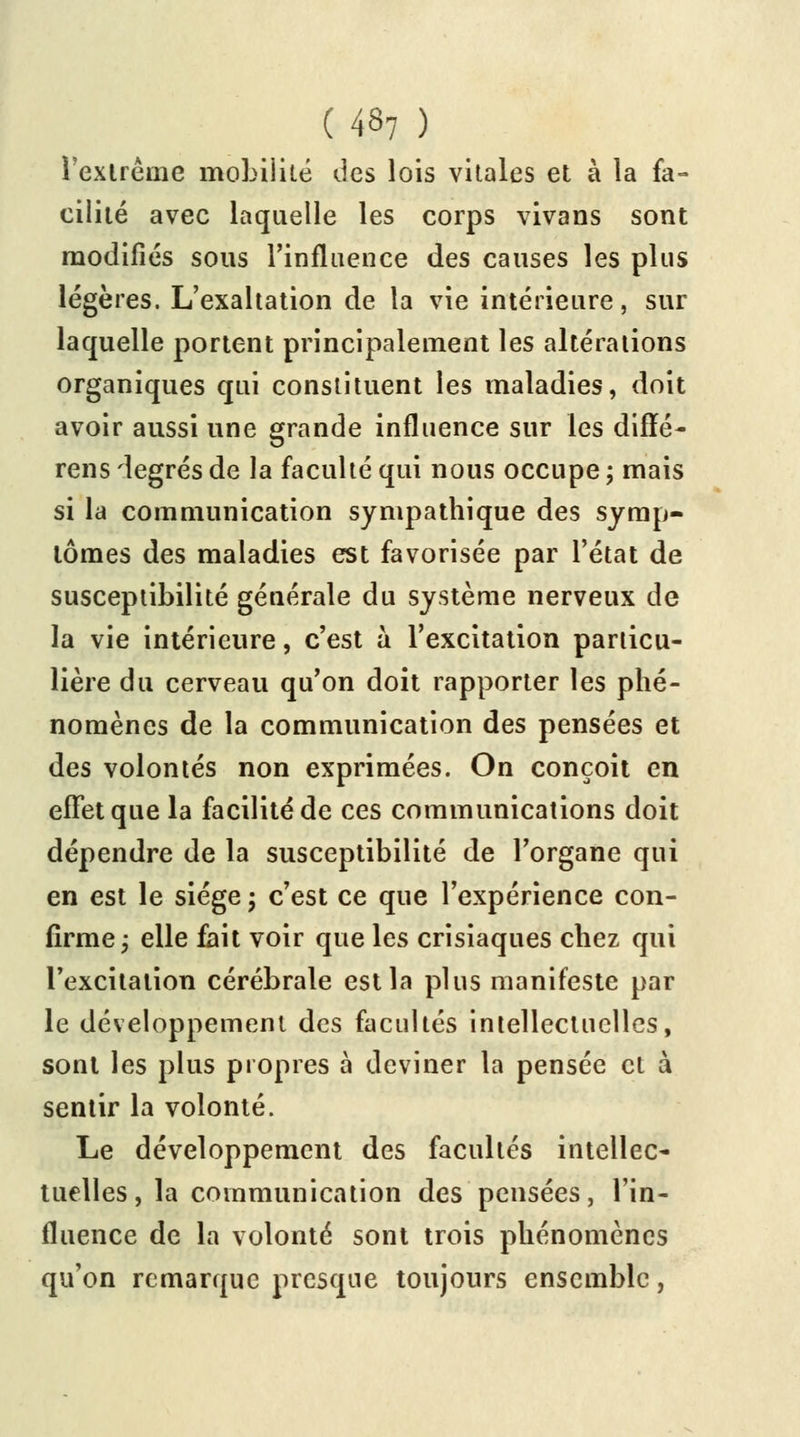 l'extrême mobilité des lois vitales et à la fa- cilité avec laquelle les corps vivans sont modifiés sous l'influence des causes les plus légères. L'exaltation de la vie intérieure, sur laquelle portent principalement les altérations organiques qui constituent les maladies, doit avoir aussi une grande influence sur les diffé- rens degrés de la faculté qui nous occupe ; mais si la communication sympathique des symp- tômes des maladies est favorisée par l'état de susceptibilité générale du système nerveux de la vie intérieure, c'est à l'excitation particu- lière du cerveau qu'on doit rapporter les phé- nomènes de la communication des pensées et des volontés non exprimées. On conçoit en effet que la facilité de ces communications doit dépendre de la susceptibilité de l'organe qui en est le siège ; c'est ce que l'expérience con- firme ; elle fait voir que les crisiaques chez qui l'excitation cérébrale est la plus manifeste par le développement des facultés intellectuelles, sont les plus propres à deviner la pensée et à sentir la volonté. Le développement des facultés intellec- tuelles, la communication des pensées, l'in- fluence de la volonté sont trois phénomènes qu'on remarque presque toujours ensemble,