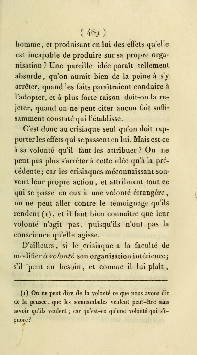 homme, et produisant en lui des effets qu'elle est incapable de produire sur sa propre orga- nisation ? Une pareille idée paraît tellement absurde, qu'on aurait bien de la peine à s'y arrêter, quand les faits paraîtraient conduire à l'adopter, et à plus forte raison doit-on la re- jeter, quand on ne peut citer aucun fait suffi- samment constaté qui l'établisse. C'est donc au crisiaque seul qu'on doit rap- porter les effets qui se passent en lui. Mais est-ce à sa volonté qu'il faut les attribuer ? On ne peut pas plus s'arrêter à cette idée qu'à la pré- cédente; car les crisiaques méconnaissant sou- vent leur propre action, et attribuant tout ce qui se passe en eux à une volonté étrangère, on ne peut aller contre le témoignage qu'ils rendent (i), et il faut bien connaître que leur volonté n'agit pas, puisqu'ils n'ont pas la conscience qu'elle agisse. D'ailleurs, si le crisiaque a la faculté de modifiera volonté son organisation intérieure ; s'il peut au besoin , et comme il lui plaît , (i) On ne peut dire de la volonté ce que nous avons dit de la pensée, que les somnambules veulent peut-être sans savoir qu'ils veulent ; car qu'est-ce qu'une volonté qui s'i- gnore?