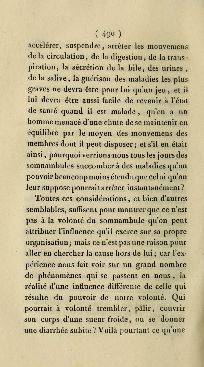 accélérer, suspendre, arrêter les mouveniens de la circulation, de la digestion, de la trans- piration, la sécrétion de la bile, des urines , de la salive, la guérison des maladies les plus graves ne devra être pour lui qu'un jeu, et il lui devra être aussi facile de revenir à l'état de santé quand il est malade , qu'en a un homme menacé d'une chute de se maintenir en équilibre par le moyen des mouvemens des membres dont il peut disposer; et s'il en était ainsi, pourquoi verrions-nous tous les jours des somnambules succomber à des maladies qu'un pouvoir beaucoup moins étendu que celui qu'on leur suppose pourrait arrêter instantanément? Toutes ces considérations, et bien d'autres semblables, suffisent pour montrer que ce n'est pas à la volonté du somnambule qu'on peut attribuer l'influence qu'il exerce sur sa propre organisation; mais ce n'est pas une raison pour aller en chercher la cause hors de lui ; car l'ex- périence nous fait voir sur un grand nombre de phénomènes qui se passent en nous , la réalité d'une influence différente de celle qui résulte du pouvoir de notre volonté. Qui pourrait à volonté trembler, pâlir, couvrir son corps d'une sueur froide, ou se donner une diarrhée subite ? Voila pourtant ce qu'une