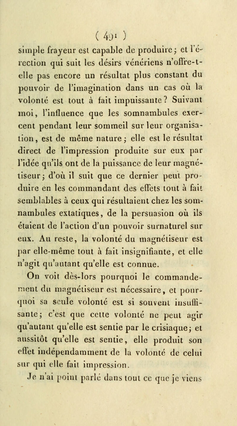 ( 49' ) simple frayeur est capable de produire; et l'é- rection qui suit les désirs vénériens n offre-t- elle pas encore un résultat plus constant du pouvoir de l'imagination dans un cas où la volonté est tout à fait impuissante ? Suivant moi, l'influence que les somnambules exer- cent pendant leur sommeil sur leur organisa- tion, est de même nature; elle est le résultat direct de l'impression produite sur eux par l'idée qu'ils ont de la puissance de leur magné- tiseur; d'où il suit que ce dernier peut pro- duire en les commandant des effets tout à fait semblables à ceux qui résultaient chez les som- nambules extatiques, de la persuasion où ils étaient de l'action d'un pouvoir surnaturel sur eux. Au reste, la volonté du magnétiseur est par elle-même tout à fait insignifiante, et elle n'agit qu'autant qu'elle est connue. On voit dès-lors pourquoi le commande- ment du magnétiseur est nécessaire, et pour- quoi sa seule volonté est si souvent insuffi- sante; c'est que celte volonté ne peut agir qu'autant qu'elle est sentie par le crisiaque; et aussitôt qu'elle est sentie, elle produit son effet indépendamment de la volonté de celui sur qui elle fait impression. Je n'ai point parlé dans tout ce que je viens