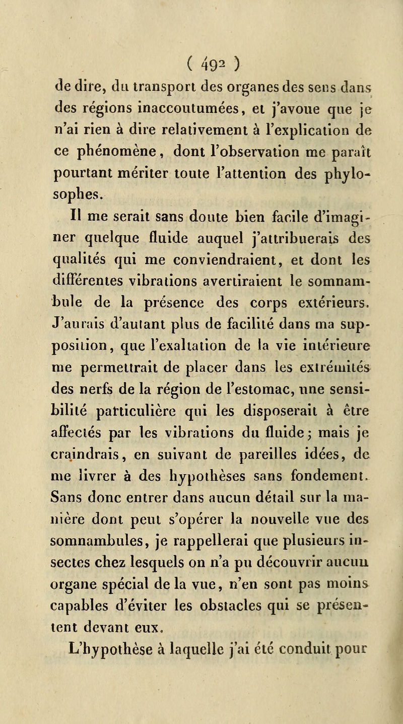 de dire, du transport des organes des sens dans des régions inaccoutumées, et j'avoue que je n'ai rien à dire relativement à l'explication de ce phénomène, dont l'observation me paraît pourtant mériter toute l'attention des phylo- sophes. Il me serait sans doute bien facile d'imagi- ner quelque fluide auquel j'attribuerais des qualités qui me conviendraient, et dont les différentes vibrations avertiraient le somnam- bule de la présence des corps extérieurs. J'aurais d'autant plus de facilité dans ma sup- position, que l'exaltation de la vie intérieure me permettrait de placer dans les extrémités des nerfs de la région de l'estomac, une sensi- bilité particulière qui les disposerait à être affectés par les vibrations du fluide; mais je craindrais, en suivant de pareilles idées, de me livrer à des hypothèses sans fondement, Sans donc entrer dans aucun détail sur la ma- nière dont peut s'opérer la nouvelle vue des somnambules, je rappellerai que plusieurs in- sectes chez lesquels on n'a pu découvrir aucuu organe spécial de la vue, n'en sont pas moins capables d'éviter les obstacles qui se présen- tent devant eux. L'hypothèse à laquelle j'ai été conduit pour