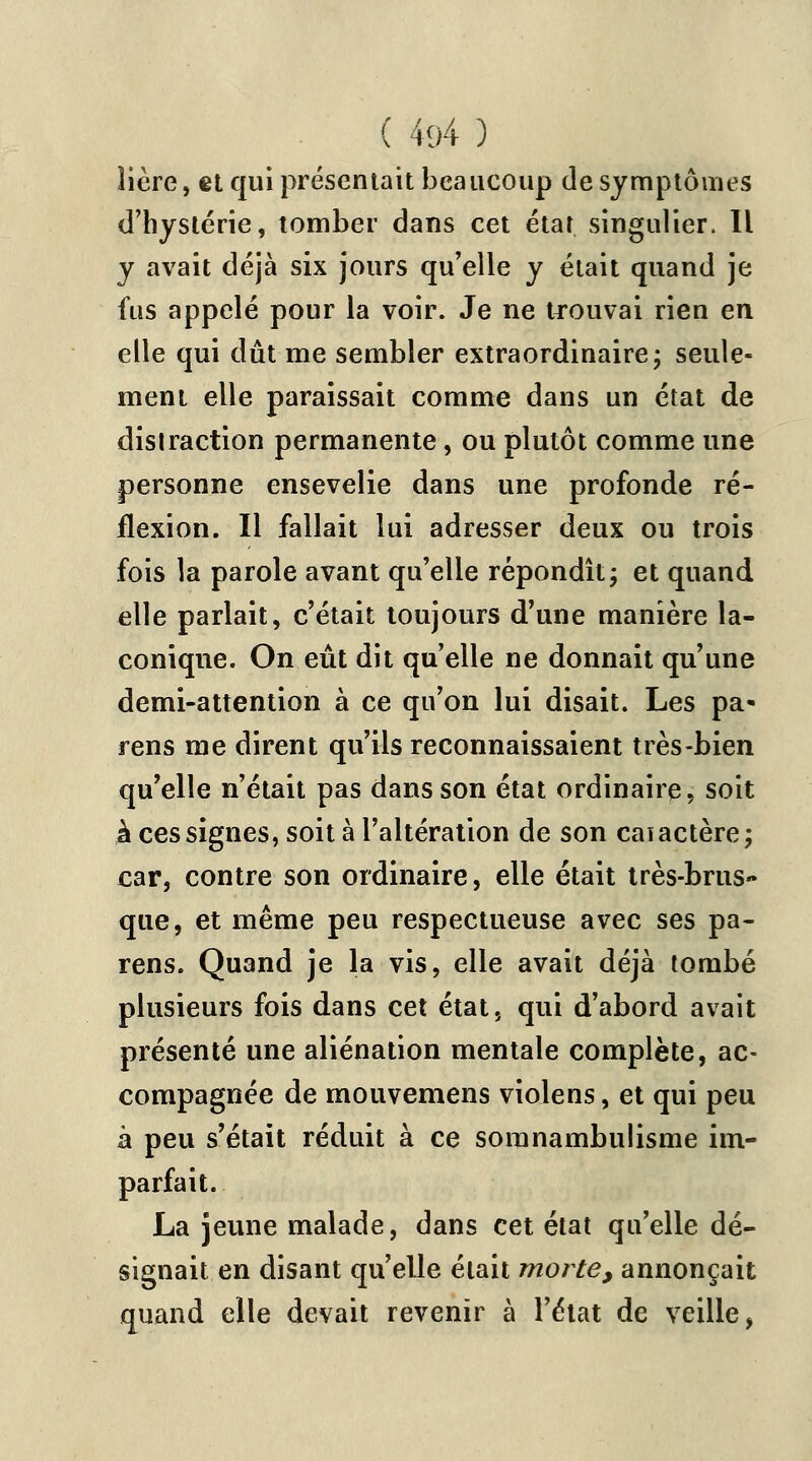 lière, et qui présentait beaucoup de symptômes d'hystérie, tomber dans cet état singulier. Il y avait déjà six jours qu'elle y était quand je fus appelé pour la voir. Je ne trouvai rien en elle qui dût me sembler extraordinaire; seule- ment elle paraissait comme dans un état de distraction permanente, ou plutôt comme une personne ensevelie dans une profonde ré- flexion. Il fallait lui adresser deux ou trois fois la parole avant qu'elle répondît; et quand elle parlait, c'était toujours d'une manière la- conique. On eût dit qu'elle ne donnait qu'une demi-attention à ce qu'on lui disait. Les pa* rens me dirent qu'ils reconnaissaient très-bien qu'elle n'était pas dans son état ordinaire, soit à ces signes, soit à l'altération de son caiactère; car, contre son ordinaire, elle était très-brus» que, et même peu respectueuse avec ses pa- rens. Quand je la vis, elle avait déjà tombé plusieurs fois dans cet état, qui d'abord avait présenté une aliénation mentale complète, ac- compagnée de mouvemens violens, et qui peu à peu s'était réduit à ce somnambulisme im- parfait. La jeune malade, dans cet état qu'elle dé- signait en disant qu'elle était morte, annonçait quand elle devait revenir à l'état de veille,