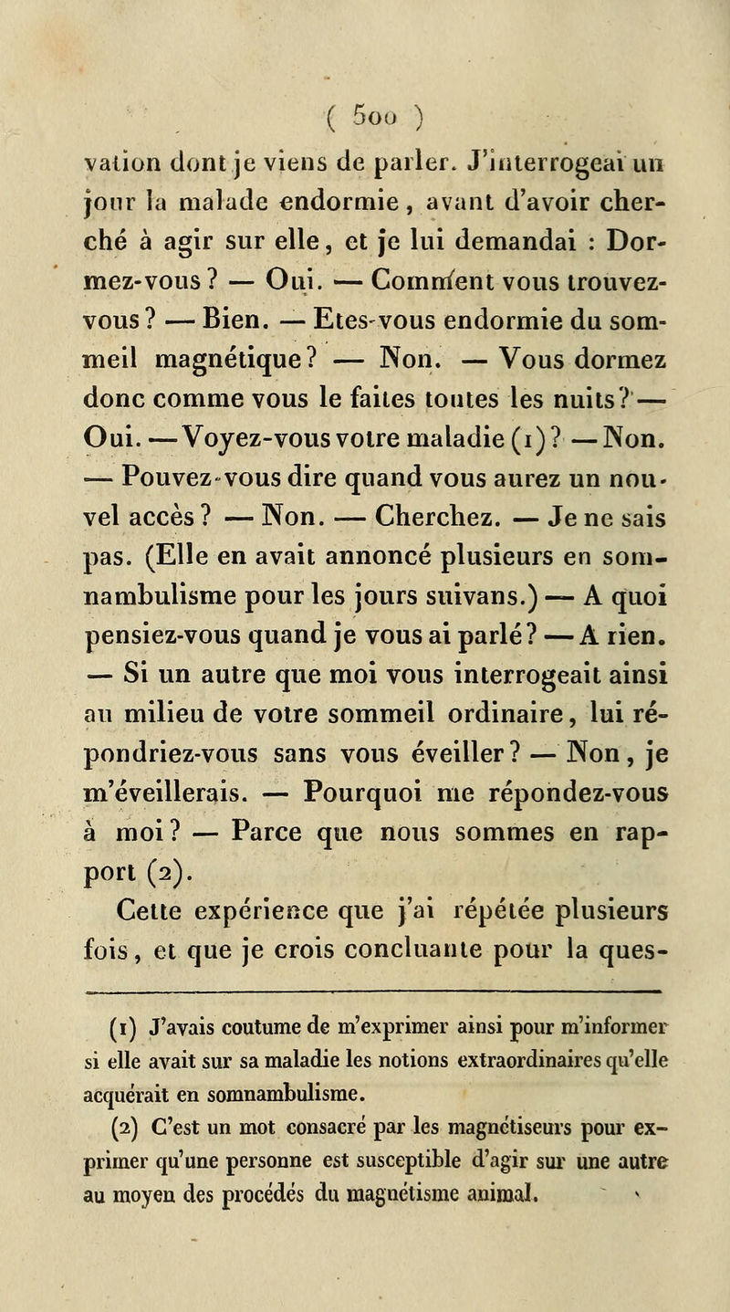 vaiion dont je viens de parler. J'interrogeai un jour la malade endormie, avant d'avoir cher- ché à agir sur elle, et je lui demandai : Dor- mez-vous? — Oui. — Comment vous trouvez- vous ? — Bien. — Etes-vous endormie du som- meil magnétique? — Non. —Vous dormez donc comme vous le faites toutes les nuits? — Oui. —Voyez-vous votre maladie (i) ? — Non. — Pouvez vous dire quand vous aurez un nou- vel accès ? — Non. — Cherchez. — Je ne sais pas. (Elle en avait annoncé plusieurs en som- nambulisme pour les jours suivans.) — A quoi pensiez-vous quand je vous ai parlé? —A rien. — Si un autre que moi vous interrogeait ainsi au milieu de votre sommeil ordinaire, lui ré- pondriez-vous sans vous éveiller? — Non, je m'éveillerais. — Pourquoi me répondez-vous à moi? — Parce que nous sommes en rap- port (2). Cette expérience que j'ai répétée plusieurs fois, et que je crois concluante pour la ques- (1) J'avais coutume de m'exprimer ainsi pour m'infonner si elle avait sur sa maladie les notions extraordinaires qu'elle acquérait en somnambulisme. (2) C'est un mot consacré par les magnétiseurs pour ex- primer qu'une personne est susceptible d'agir sur une autre au moyen des procédés du magnétisme animal. *