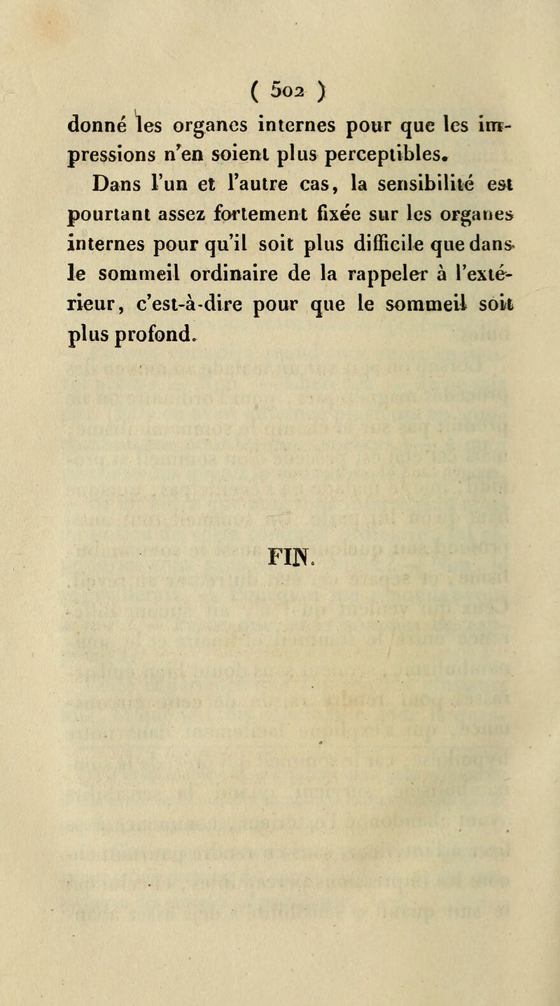 donné les organes internes pour que les im- pressions n'en soient plus perceptibles. Dans l'un et l'autre cas, la sensibilité est pourtant assez fortement fixée sur les organes internes pour qu'il soit plus difficile que dans* le sommeil ordinaire de la rappeler à l'exté- rieur, c'est-à-dire pour que le sommeil sok plus profond. FIN.