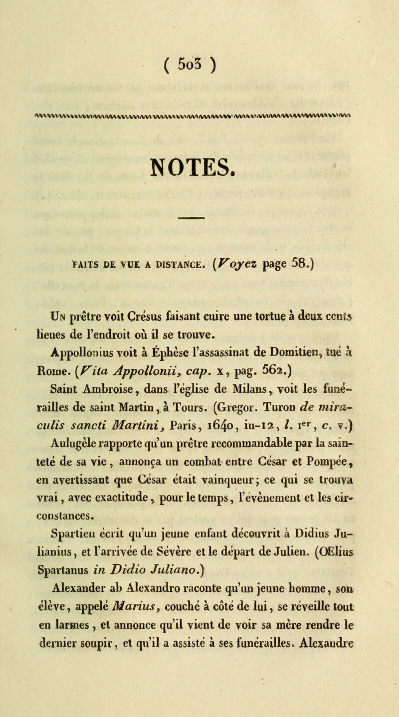'VVVVVVVVVVV><VM<VV\/VVVVV..VV»/VV\VYV\V»'VV\/VV>/VV*'VVVVV <VV\<VV>/W*>VWVVWVVMVV>W»'VV>'V\^ NOTES. *aits de vue a distance. {Voyez page 58.) Un prêtre voit Çrésus faisant cuire une tortue à deux cents lieues de l'endroit où il se trouve. Appollonius voit à Éphèse l'assassinat de Domitien, tué à Rouie. [Fila Appollonii, cap. x, pag. 562.) Saint Ambroise, dans l'église de Milans , voit les funé- railles de saint Martin, à Tours. (Gregor. Turon de mira- culis sancti Martini, Paris, i64o, in-12, /. ier, c. v.) Aulugèle rapporte qu'un prêtre recommandable par la sain- teté de sa vie, annonça un combat entre César et Pompée t en avertissant que César était vainqueur; ce qui se trouva vrai, avec exactitude , pour le temps, l'événement et les cir- constances. Spartieu écrit qu'un jeune enfant découvrit à Didius Ju- lianius, et l'arrivée de Sévère et le départ de Julien. (OElius Spartanus in Didio Juliano.) Alexander ab Alexandro raconte qu'un jeune homme, son élève, appelé Marins, couché à côté de lui, se réveille tout en larmes, et annonce qu'il vient de voir sa mère rendre le dernier soupir, et qu'il a assisté à ses funérailles. Alexandre
