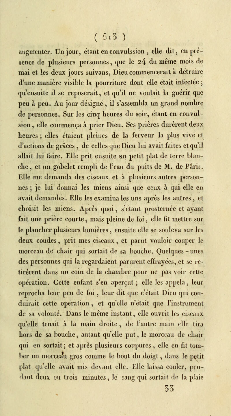 ( 5.5 ) augmenter. Un jour, étant en convulsion , elle dit, en pré- sence de plusieurs personnes, que le 24 du même mois de mai et les deux jours suivans, Dieu commencerait à détruire d'une manière visible la pourriture dont elle était infectée ; qu'ensuite il se reposerait, et qu'il ne voulait la guérir que peu à peu. Au jour désigné, il s'assembla un grand nombre de personnes. Sur les cinq heures du soir, étant en convul- sion , elle commença à prier Dieu. Ses prières durèrent deux heures ; elles étaient pleines de la ferveur la plus vive et d'actions de grâces , de celles que Dieu lui avait faites et qu'il allait lui faire. Elle prit ensuite un petit plat de terre blan- che, et un gobelet rempli de l'eau du puits de M. de Paris. Elle me demanda des ciseaux et à plusieurs autres person- nes ; je lui donnai les miens ainsi que ceux à qui elle en avait demandés. Elle les examina les uns après les autres , et choisit les miens. Après quoi, s'étant prosternée et ayant fait une prière courte, mais pleine de foi, elle fit mettre sur le plancher plusieurs lumières, ensuite elle se souleva sur les deux coudes, prit mes ciseaux, et parut vouloir couper le morceau de chair qui sortait de sa bouche. Quelques - unes des personnes qui la regardaient parurent effrayées, et se re- tirèrent dans un coin de la chambre pour ne pas voir cette opération. Celte enfant s'en aperçut ; elle les appela, leur reprocha leur peu de foi, leur dit que c'était Dieu qui con- duirait cette opération , et qu'elle n'était que l'instrument de sa volonté. Dans le même instant, elle ouvrit les ciseaux qu'elle tenait à la main droite , de l'autre main elle lira hors de sa bouche, autant qu'elle put, le morceau de chair qui en sortait; et après plusieurs coupures , elle en fit tom- ber un morceau gros comme le bout du doigt, dans le petit plat qu'elle avait mis devant elle. Elle laissa couler, pen- dant deux ou trois minutes, le sang qui sortait de la plaie 35