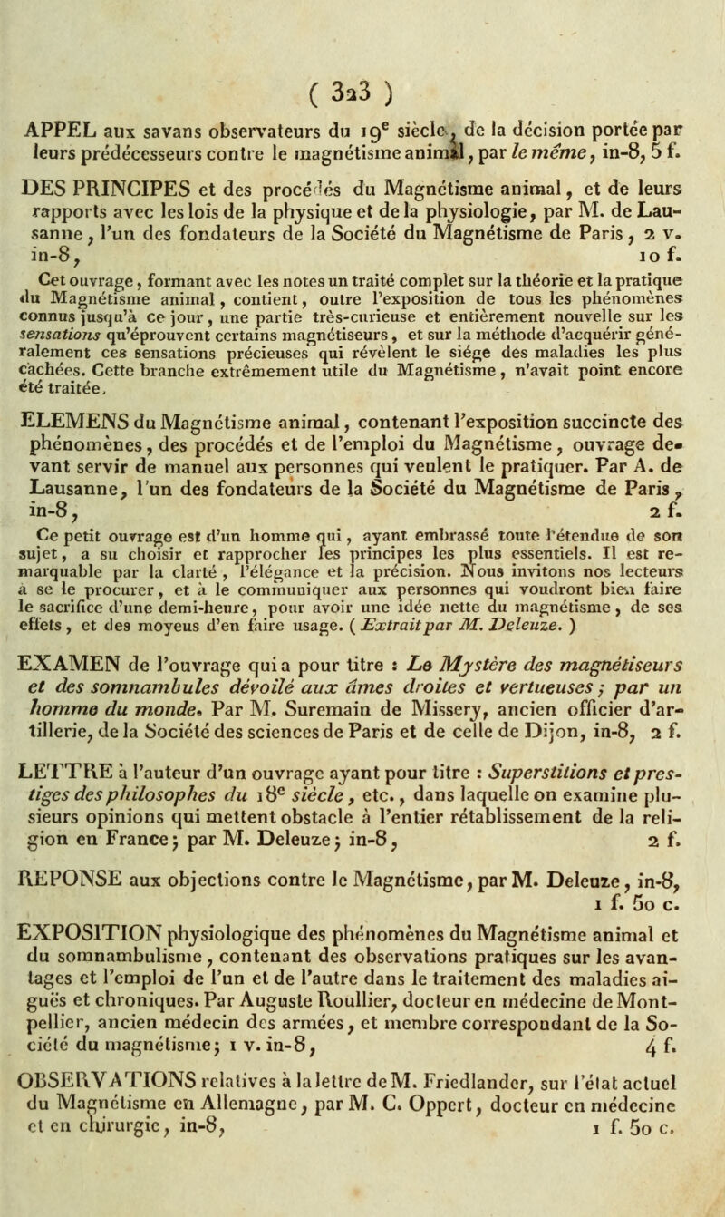 (3.3) APPEL aux savans observateurs du 19e siècle*, de la décision portée par leurs prédécesseurs contre le magnétisme animal , par le même, in-8, 5 f. DES PRINCIPES et des procédés du Magnétisme animal, et de leurs rapports avec les lois de la physique et de la physiologie, par M. de Lau- sanne , l'un des fondateurs de la Société du Magnétisme de Paris, 2 v. in-8, lof. Cet ouvrage, formant avec les notes un traité complet sur la théorie et la pratique «lu Magnétisme animal, contient, outre l'exposition de tous les phénomènes connus jusqu'à ce jour, une partie très-curieuse et entièrement nouvelle sur les sensations qu'éprouvent certains magnétiseurs, et sur la méthode d'acquérir géné- ralement ces sensations précieuses qui révèlent le siège des maladies les plus cachées. Cette branche extrêmement utile du Magnétisme, n'avait point encore été traitée, ELEMENS du Magnétisme animal, contenant l'exposition succincte des phénomènes, des procédés et de l'emploi du Magnétisme, ouvrage de- vant servir de manuel aux personnes qui veulent le pratiquer. Par A. de Lausanne, l'un des fondateurs de la Société du Magnétisme de Paris r in-8, 2 f. Ce petit ouvrage est d'un homme qui, ayant embrassé toute l'étendue de son sujet, a su choisir et rapprocher les principes les plus essentiels. Il est re- marquable par la clarté , l'élégance et la précision. Nous invitons nos lecteurs à se le procurer, et à le communiquer aux personnes qui voudront bieu faire le sacrifice d'une demi-heure, pour avoir une idée nette du effets, et des moyeus d'en faire usage. ( Extraitpar M. Deleuze. ) EXAMEN de l'ouvrage quia pour titre : Le Mystère des magnétiseurs et des somnambules dévoilé aux âmes droites et vertueuses ; par un homme du monde-, Par M. Suremain de Missery, ancien officier d'ar- tillerie, de la Société des sciences de Paris et de celle de Dijon, in-8, 2 f. LETTRE à l'auteur d'un ouvrage ayant pour litre : Superstitions et près- tiges des philosophes du 18e siècle, etc., dans laquelle on examine plu- sieurs opinions qui mettent obstacle à l'entier rétablissement de la reli- gion en France ; par M. Deleuze ) in-8, 2 f. REPONSE aux objections contre le Magnétisme, par M. Deleuze, in-8, 1 f. 5o c. EXPOSITION physiologique des phénomènes du Magnétisme animal et du somnambulisme , contenant des observations pratiques sur les avan- tages et l'emploi de l'un et de l'autre dans le traitement des maladies ai- guës et chroniques. Par Auguste Roullier, docteur en médecine de Mont- pellier, ancien médecin des armées, et membre correspondant de la So- ciété du magnétismej 1 v. in-8, 4 f» OBSERVATIONS relatives à la lettre de M. Friedlandcr, sur l'élat actuel du Magnétisme en Allemagne, par M. C. Oppert, docteur en médecine