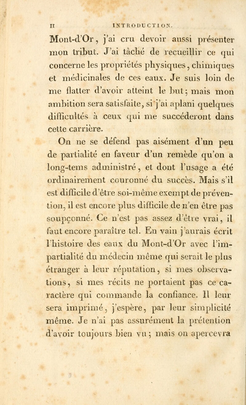 Mont-d'Or, j'ai cru devoir aussi présenter mon tribut. J'ai tâché de recueillir ce qui concerne les propriétés physiques, chimiques et médicinales de ces eaux. Je suis loin de me flatter d'avoir atteint le but ; mais mon ambition sera satisfaite, sij'ai aplani quelques difficultés à ceux qui me succéderont dans cette carrière. On ne se défend pas aisément d'un peu de partialité en faveur d'un remède qu'on a long-tems administré, et dont l'usage a été ordinairement couronné du succès. Mais s'il est difficile d'être soi-même exempt de préven- tion, il est encore plus difficile de n'en être pas soupçonné. Ce n'est pas assez d'être vrai, il faut encore paraître tel. En vain j'aurais écrit l'histoire des eaux du Mont-d'Or avec l'im- partialité du médecin même qui serait le plus étranger à leur réputation, si mes observa- tions, si mes récits ne portaient pas ce ca- ractère qui commande la confiance. Il leur sera imprimé, j'espère, par leur simplicité même. Je n'ai pas assurément la prétention d'avoir toujours bien vu \ mais on apercevra