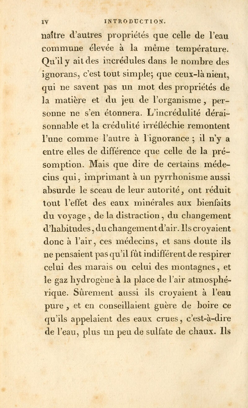 naître d'autres propriétés que celle de l'eau commune élevée à la même température. Qu'il y ait des incrédules dans le nombre des ignorons, c'est tout simple; que ceux-là nient, qui ne savent pas un mot des propriétés de la matière et du jeu de l'organisme , per- sonne ne s'en étonnera. L'incrédulité dérai- sonnable et la crédulité irréfléchie remontent l'une comme l'autre à 1 ignorance -, il n'y a entre elles de différence que celle de la pré- somption. Mais que dire de certains méde- cins qui, imprimant à un pyrrbonisme aussi absurde le sceau de leur autorité, ont réduit tout l'effet des eaux minérales aux bienfaits du voyage , de la distraction, du changement d'habitudes, du changement d'air. Ils croyaient donc à l'air, ces médecins, et sans doute ils ne pensaient pas qu'il fût indifférent de respirer celui des marais ou celui des montagnes, et le gaz hydrogène à la place de l'air atmosphé- rique. Sûrement aussi ils croyaient à l'eau pure , et en conseillaient guère de boire ce qu'ils appelaient des eaux crues, c'est-à-dire de l'eau, plus un peu de sulfate de chaux. Ils