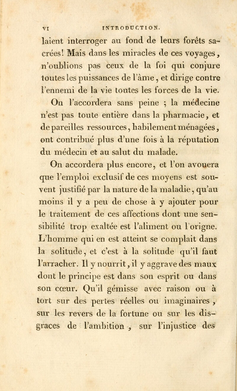 laient interroger au fond de leurs forêts sa- crées! Mais dans les miracles de ces voyages, n'oublions pas ceux de la foi qui conjure toutes les puissances de lame, et dirige contre l'ennemi de la vie toutes les forces de la vie. On l'accordera sans peine ; la médecine n'est pas toute entière dans la pharmacie, et de pareilles ressources, habilement ménagées, ont contribué plus d'une fois à la réputation du médecin et au salut du malade. On accordera plus encore, et l'on avouera que l'emploi exclusif de ces moyens est sou- vent justifié par la nature de la maladie, qu'au moins il y a peu de chose à y ajouter pour le traitement de ces affections dont une sen- sibilité trop exaltée est l'aliment ou 1 or igné. L'homme qui en est atteint se complait dans la solitude, et c'est à la solitude qu'il faut l'arracher. Il y nourrit, il y aggrave des maux dont le principe est dans son esprit ou dans son cœur. Qu'il gémisse avec raison ou à tort sur des pertes réelles ou imaginaires , sur les revers de la fortune ou sur les dis- grâces de l'ambition , sur l'injustice des