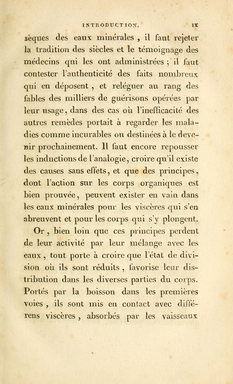 sèques des eaux minérales , il faut rejeter la tradition des siècles et le témoignage des médecins qui les ont administrées ; il faut contester l'authenticité des faits nombreux qui en déposent , et reléguer au rang des fables des milliers de guérisons opérées par leur usage, dans des cas où l'inefficacité des autres remèdes portait à regarder les mala- dies comme incurables ou destinées à le deve- nir prochainement. 11 faut encore repousser les inductions de l'analogie, croire qu'il existe tles causes sans effets, et que des principes, dont l'action sur les corps organiques est bien prouvée, peuvent exister en vain dans les eaux minérales pour les viscères qui s'en abreuvent et pour les corps qui s'y plongent. Or , bien loin que ces principes perdent de leur activité par leur mélange avec les eaux , tout porte à croire que l'état de divi- sion ou ils sont réduits , favorise leur dis- tribution dans les diverses parties du corps. Portés par la boisson dans les premières voies , ils sont mis en contact avec diffé- rens viscères, absorbés par les vaisseaux