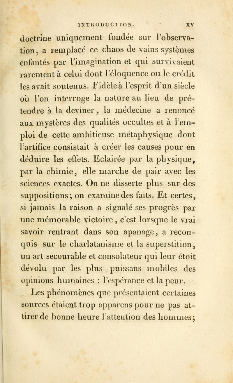 doctrine uniquement fondée sur l'observa- tion , a remplacé ce chaos de vains systèmes enfantés par l'imagination et qui survivaient rarement à celui dont l'éloquence ou le crédit les avait soutenus. Fidèle à l'esprit d'un siècle où l'on interroge la nature au lieu de pré- tendre à la deviner, la médecine a renoncé aux mystères des qualités occultes et à l'em- ploi de cette ambitieuse métaphysique dont l'artifice consistait à créer les causes pour en déduire les effets. Eclairée par la physique, par la chimie, elle marche de pair avec les sciences exactes. On ne disserte plus sur des suppositions; on examine des faits. Et certes, si jamais la raison a signalé ses progrès par une mémorable victoire, c'est lorsque le vrai savoir rentrant dans son apanage, a recon- quis sur le charlatanisme et la superstition, un art secourable et consolateur qui leur étoit dévolu par les plus puissans mobiles des opinions humaines : l'espérance et la peur. Les phénomènes que présentaient certaines sources étaient trop appareils pour ne pas at- tirer de bonne heure l'attention des hommes j