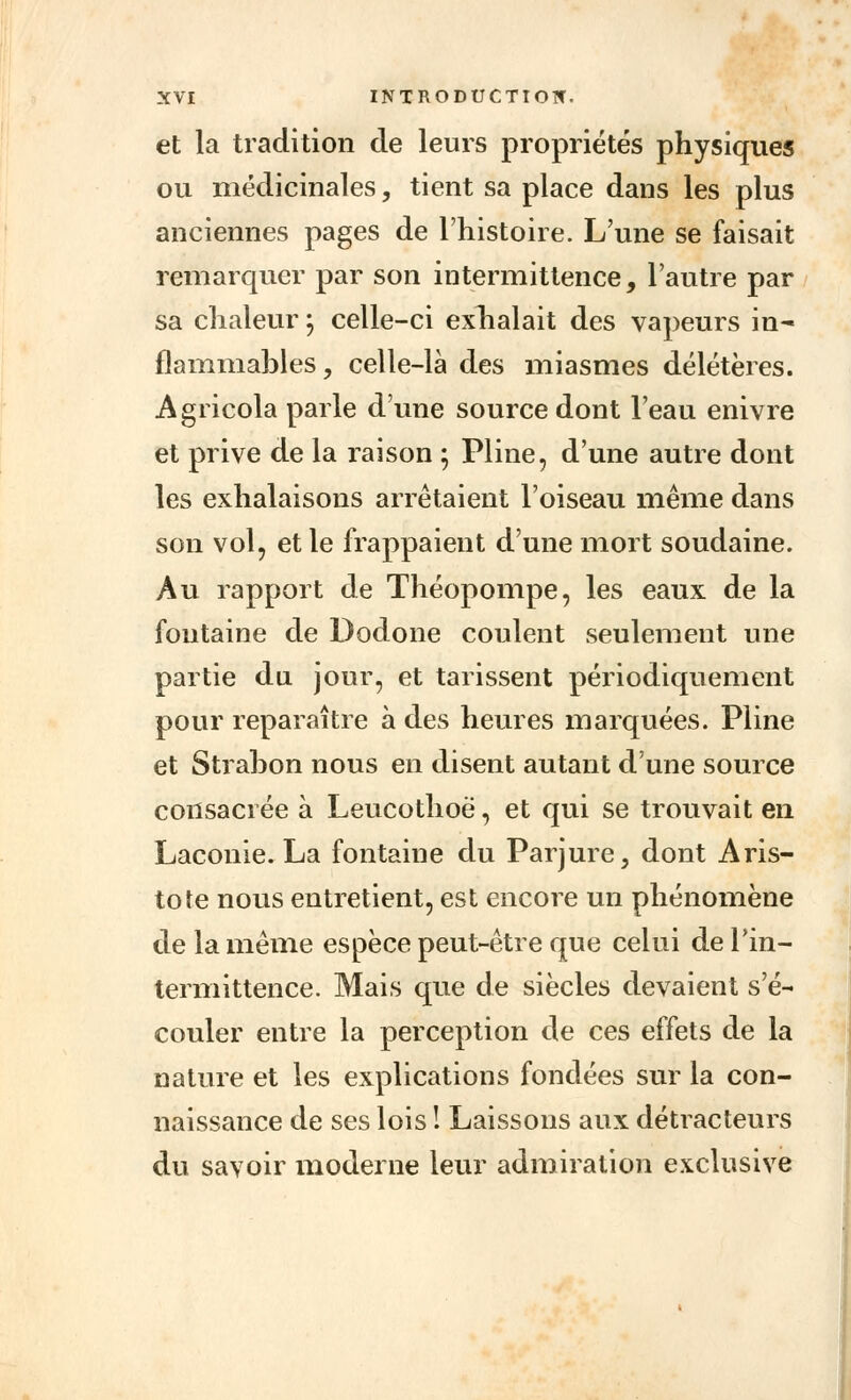 et la tradition cle leurs propriétés physiques ou médicinales, tient sa place dans les plus anciennes pages de l'histoire. L'une se faisait remarquer par son intermittence, l'autre par sa chaleur 5 celle-ci exhalait des vapeurs in- flammables , celle-là des miasmes délétères. Agricola parle d'une source dont l'eau enivre et prive de la raison ; Pline, d'une autre dont les exhalaisons arrêtaient l'oiseau même dans son vol, et le frappaient d'une mort soudaine. Au rapport de Théopompe, les eaux de la fontaine de Dodone coulent seulement une partie du jour, et tarissent périodiquement pour reparaître à des heures marquées. Pline et Strahon nous en disent autant d'une source consacrée à Leucothoë, et qui se trouvait en Laconie. La fontaine du Parjure, dont Aris- tote nous entretient, est encore un phénomène de la même espèce peut-être que celui de l'in- termittence. Mais que de siècles devaient s'é- couler entre la perception de ces effets de la nature et les explications fondées sur la con- naissance de ses lois ! Laissons aux détracteurs du savoir moderne leur admiration exclusive