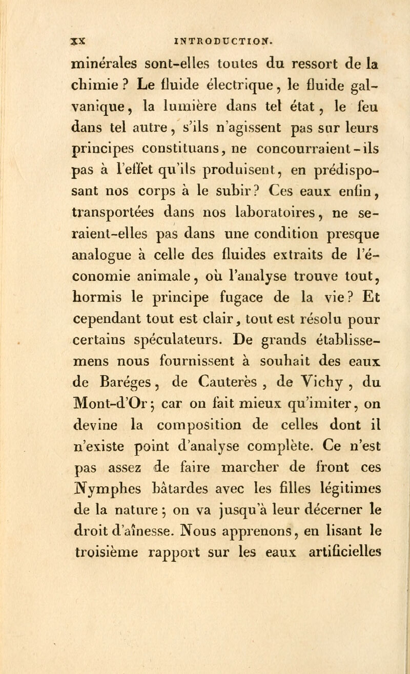 minérales sont-elles toutes du ressort de la chimie ? Le fluide électrique, le fluide gal- vanique , la lumière dans tel état, le feu dans tel autre, s'ils n'agissent pas sur leurs principes constituons, ne concourraient-ils pas à l'effet qu'ils produisent, en prédispo- sant nos corps à le subir? Ces eaux enfin, transportées dans nos laboratoires, ne se- raient-elles pas dans une condition presque analogue à celle des fluides extraits de l'é- conomie animale, où l'analyse trouve tout, hormis le principe fugace de la vie? Et cependant tout est clair, tout est résolu pour certains spéculateurs. De grands établisse- mens nous fournissent à souhait des eaux de Baréges, de Cautères , de Vichy , du Mont-d'Or5 car on fait mieux qu'imiter, on devine la composition de celles dont il n'existe point d'analyse complète. Ce n'est pas assez de faire marcher de front ces Nymphes bâtardes avec les filles légitimes de la nature \ on va jusqu'à leur décerner le droit d'aînesse. Nous apprenons, en lisant le troisième rapport sur les eaux artificielles