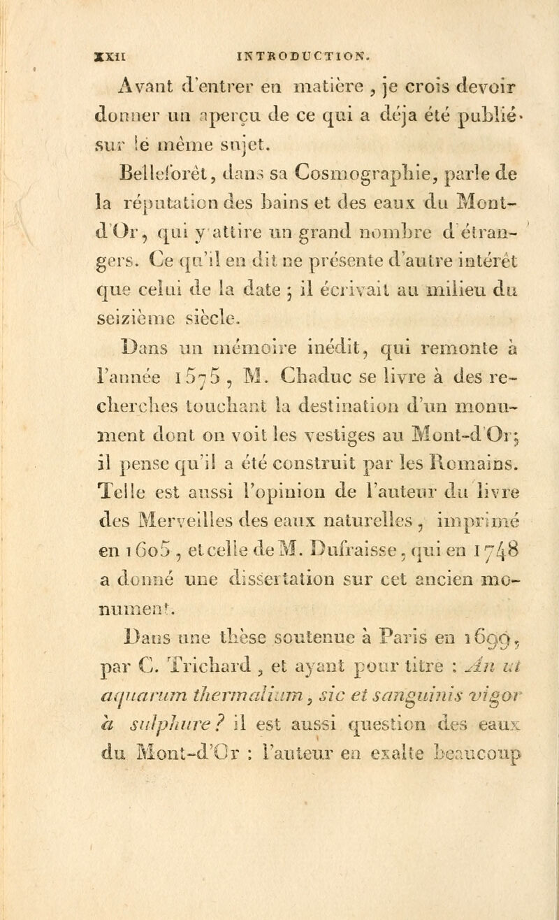 Avant d'entrer en matière , je crois devoir donner un nperçu de ce qui a déjà été publié* sur Se même sujet. Belleibrèt, dans sa Cosmographie, parle de la réputation des bains et des eaux du Mont- dOr, qui y attire un grand nombre d étran- gers. Ce qu'il en dit ne présente d'autre intérêt que celui de la date \ il écrivait au milieu du seizième siècle. Dans un mémoire inédit, qui remonte à l'année i5t5 , M. Chaduc se livre à des re- 4 ' cherches touchant la destination d'un monu- ment dont on voit les vestiges au Mont-d Oi j il pense qu'il a été construit par les Romains. Telle est aussi l'opinion de l'auteur du livre des Merveilles des eaux naturelles , imprimé en 1605 , et celle de M. Dufraisse. qui en I rfô a donné une dissertation sur cet ancien mo- nument. Dans une thèse soutenue à Paris en 1600, par C. Trichard , et ayant pour titre : An ut aquarum thermalium} sic et sariguinis vigor à si il phi ire ? il est aussi question des eaux du Mont-d'Or ; l'auteur en exalte beaucoup