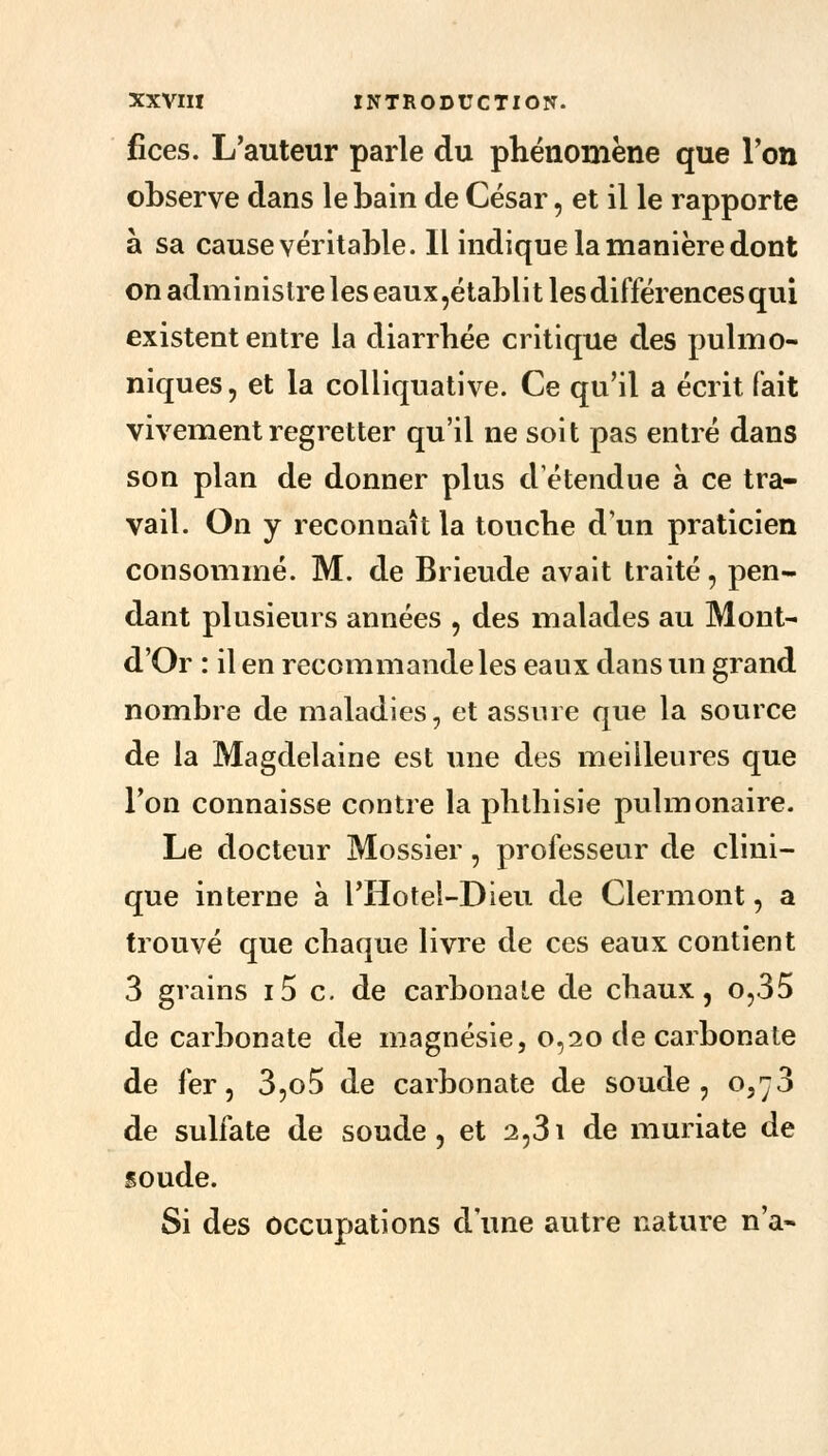 fices. L'auteur parle du phénomène que l'on observe dans le bain de César, et il le rapporte à sa cause véritable. Il indique la manière dont on administre les eaux,établit les différences qui existent entre la diarrhée critique des pulmo- niques, et la colliquative. Ce qu'il a écrit fait vivement regretter qu'il ne soit pas entré dans son plan de donner plus détendue à ce tra- vail. On y reconnaît la touche d'un praticien consommé. M. de Brieude avait traité, pen- dant plusieurs années , des malades au Mont- d'Or : il en recommande les eaux dans un grand nombre de maladies, et assure que la source de la Magdelaine est une des meilleures que l'on connaisse contre la phthisie pulmonaire. Le docteur Mossier, professeur de clini- que interne à l'Hotel-Dieu de Clermont, a trouvé que chaque livre de ces eaux contient 3 grains i5 c. de carbonate de chaux, o,35 de carbonate de magnésie, 0,20 de carbonate de fer, 3,o5 de carbonate de soude, 0,^3 de sulfate de soude, et 2,31 de muriate de soude. Si des occupations d'une autre nature n'a-