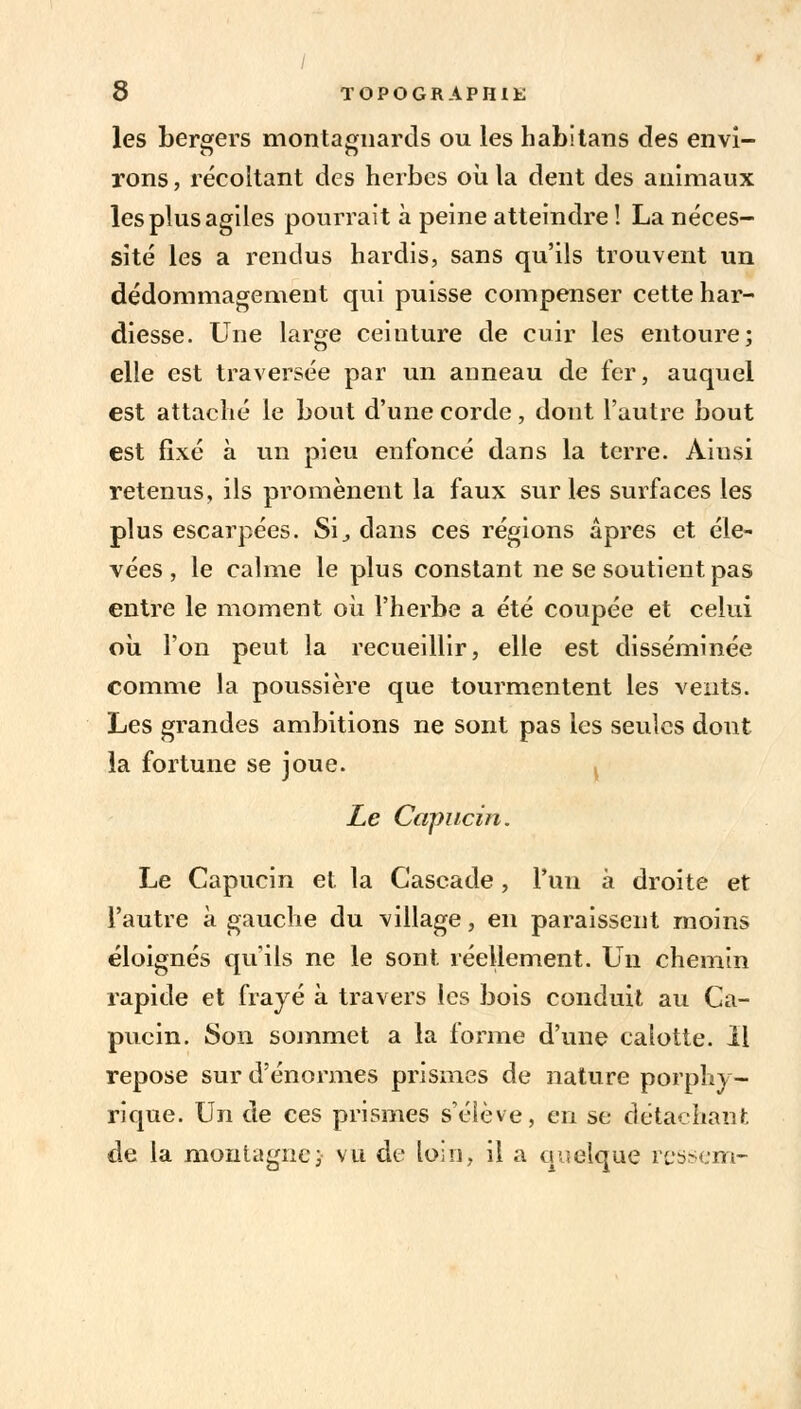 les bergers montagnards ou les habitans des envi- rons , récoltant des herbes où la dent des animaux les plus agiles pourrait à peine atteindre! La néces- sité les a rendus hardis, sans qu'ils trouvent un dédommagement qui puisse compenser cette har- diesse. Une large ceinture de cuir les entoure; elle est traversée par un anneau de fer, auquel est attaché le bout d'une corde, dont l'autre bout est fixé à un pieu enfoncé dans la terre. Ainsi retenus, ils promènent la faux sur les surfaces les plus escarpées. Si., dans ces régions âpres et éle- vées , le calme le plus constant ne se soutient pas entre le moment où l'herbe a été coupée et celui où l'on peut la recueillir, elle est disséminée comme la poussière que tourmentent les vents. Les grandes ambitions ne sont pas les seules dont la fortune se joue. Le Capucin. Le Capucin et la Cascade, l'un à droite et l'autre à gauche du village, en paraissent moins éloignés qu'ils ne le sont réellement. Un chemin rapide et frayé à travers les bois conduit au Ca- pucin. Son sommet a la forme d'une calotte. Il repose sur d'énormes prismes de nature porphy- rique. Un de ces prismes s'éiève, en se détachant de la montagne; vu de loin, il a quelque ressenti-