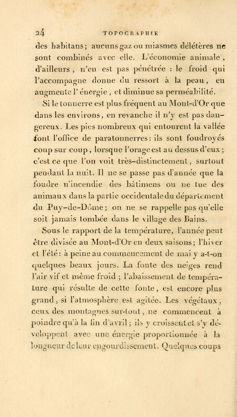 des babitans; aucuns gaz ou miasmes délétères ne sont combinés avec elle. L'économie animale , d'ailleurs , n'en est pas pénétrée : le froid qui Taccompagne donne du ressort à la peau, en augmente F énergie , et diminue sa perméabilité. Si le tonnerre est plus fréquent au Mont-d'Or que dans les environs, en revanche il n'y est pas dan- gereux. Les pics nombreux qui entourent la vallée font l'office de paratonnerres: ils sont foudroyés coup sur coup, lorsque Forage est au dessus d'eux ; c'est ce que l'on voit très-distinctement, surtout pendant la nuit. Il ne se passe pas d'année que la foudre n'incendie des bâtimens ou ne lue des animaux dans la partie occidentale du département du Puy-de-Dôme; on ne se rappelle pas qu'elle soit jamais tombée dans le village des Bains. Sous le rapport de la température, l'année peut être divisée au Mont-d'Or en deux saisons; l'hiver et l'été: à peine au commencement de mai y a-t-on quelques beaux jours. La fonte des neiges rend l'air vif et même froid ; l'abaissement de tempéra- ture qui résulte de cette fonte, est encore plus grand, si l'atmosphère est agitée. Les végétaux, ceux des montagnes sur-tout, ne commencent à poindre qu'à la fin d'avril ; ils y croissent et s'y dé- veloppent avec une énergie proportionnée à la longueur de leur engourdissement. Quelques coups