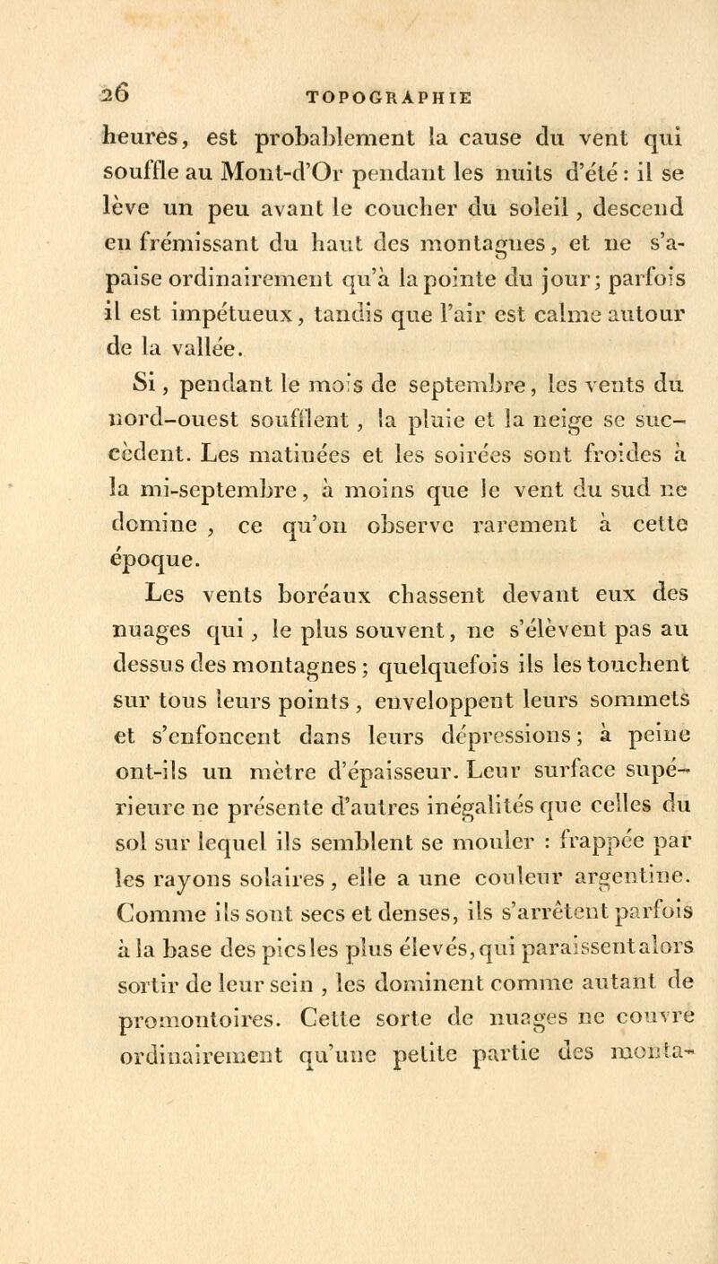 heures, est probablement la cause du vent qui souffle au Mont-d'Or pendant les nuits d'été : il se lève un peu avant le coucher du soleil, descend en frémissant du haut des montagnes, et ne s'a- paise ordinairement qu'à la pointe du jour; parfois il est impétueux, tandis que l'air est calme autour de la vallée. Si, pendant le mois de septembre, les vents du nord-ouest soufflent, îa pluie et la neige se suc- cèdent. Les matinées et les soirées sont froides à la mi-septembre, à moins que le vent du sud ne domine , ce qu'on observe rarement à cette époque. Les vents boréaux chassent devant eux des nuages qui, le plus souvent, ne s'élèvent pas au dessus des montagnes; quelquefois ils les touchent sur tous leurs points , enveloppent leurs sommets et s'enfoncent dans leurs dépressions; à peine ont-ils un mètre d'épaisseur. Leur surface supé- rieure ne présente d'autres inégalités que celles du sol sur lequel ils semblent se mouler : frappée par les rayons solaires, elle a une couleur argentine. Comme ils sont secs et denses, ils s'arrêtent parfois à la base des pics les plus élevés, qui paraissent alors sortir de leur sein , les dominent comme autant de promontoires. Cette sorte de nuages ne couvre ordinairement qu'une petite partie des moi: la-