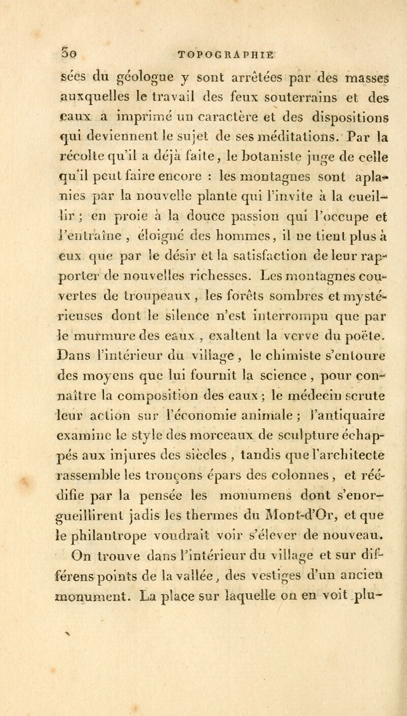 sées du géologue y sont arrêtées par des masses auxquelles le travail des feux souterrains et des eaux a imprimé un caractère et des dispositions qui deviennent le sujet de ses méditations. Par la récolte qu'il a déjà faite, le botaniste juge de celle qu'il peut faire encore : les montagnes sont apla<- nies par la nouvelle plante qui l'invite à la cueil- lir ; en proie à la douce passion qui l'occupe et l'en traîne , éloigné des hommes, il ne tient plus à eux que par le désir et la satisfaction de leur rap- porter de nouvelles richesses. Les montagnes cou- vertes de troupeaux , les forêts sombres et mysté- rieuses dont le silence n'est interrompu que par le murmure des eaux , exaltent la verve du poëte. Dans l'intérieur du village , le chimiste s'entoure des moyens que lui fournit la science , pour con- naître la composition des eaux ; le médecin scrute leur action sur l'économie animale ; l'antiquaire examine le style des morceaux de sculpture échap- pés aux injures des siècles , tandis que l'architecte rassemble les tronçons épars des colonnes , et réé- difîe par la pensée les monumens dont s'enor- gueillirent jadis les thermes du Mont-d'Or, et que le philantrope voudrait voir s'élever de nouveau. On trouve dans l'intérieur du village et sur dif- férens points de la vallée, des vestiges d'un ancien monument. La place sur laquelle on en voit plu-