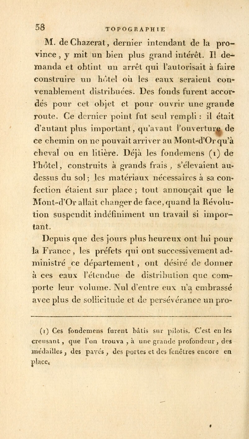 M. deChazerat, dernier intendant de la pro- vince , y mit un bien plus grand intérêt. Il de- manda et obtint un arrêt qui l'autorisait à faire construire un hôtel où les eaux seraient con- venablement distribuées. Des fonds furent accor- dés pour cet objet et pour ouvrir une grande route. Ce dernier point fut seul rempli : il était d'autant plus important, qu'avant Fouvertura de ce chemin on ne pouvait arriver au Mont-d'Or qu'à cheval ou en litière. Déjà les fondemens (1) de l'hôtel, construits à grands frais , s'élevaient au- dessus du sol ; les matériaux nécessaires à sa con- fection étaient sur place ; tout annonçait que le Mont-d'Or allait changer de face, quand la Révolu- tion suspendit indéfiniment un travail si impor- tant. Depuis que des jours plus heureux ont lui pour la France, les préfets qui ont successivement ad- ministré ce département , ont désiré de donner à ces eaux l'étendue de distribution que com- porte leur volume. Nul d'entre eux n'a embrassé avec plus de sollicitude et de persévérance unpro- (ï) Ces fondemens furent bâtis sur pilotis. C'est en les creusant, que l'on trouva , à une grande profondeur, des médailles ; des pavés ; des portes et des fenêtres encore en place.