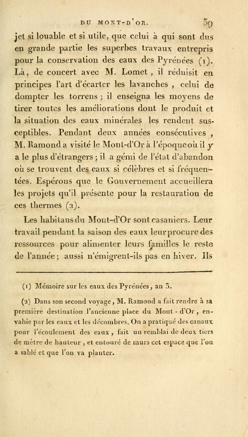 jet si louable et si utile, que celui à qui sont dus en grande partie les superbes travaux entrepris pour la conservation des eaux des Pyrénées (1). Là, de concert avec M. Lomet , il réduisit en principes l'art d'écarter les lavanches , celui de dompter les torrens ; il enseigna les moyens de tirer toutes les améliorations dont le produit et la situation des eaux minérales les rendent sus- ceptibles. Pendant deux années consécutives , M. Ramond a visité le Mont-d'Or à l'époque où il y a le plus d'étrangers ; il a gémi de l'état d'abandon où se trouvent des eaux si célèbres et si fréquen- tées. Espérons que le Gouvernement accueillera les projets qu'il présente pour la restauration de ces thermes (2). Les habitansdu Mont-d'Or sont casaniers. Leur travail pendant la saison des eaux leur procure des ressources pour alimenter leurs familles le reste de l'année ; aussi n'émigrent-ils pas en hiver. Ils (1) Mémoire sur les eaux des Pyrénées > an 5. (2) Dans son second voyage, M. Ramond a fait rendre à sa première destination l'ancienne place du Mont - d'Or , en- vahie par les eaux et les décombres. On a pratiqué des canaux pour l'écoulement des eaux, fait un remblai de deux tiers de mètre de hauteur , et entouré de murs cet espace que l'on a sablé et que l'on va planter.